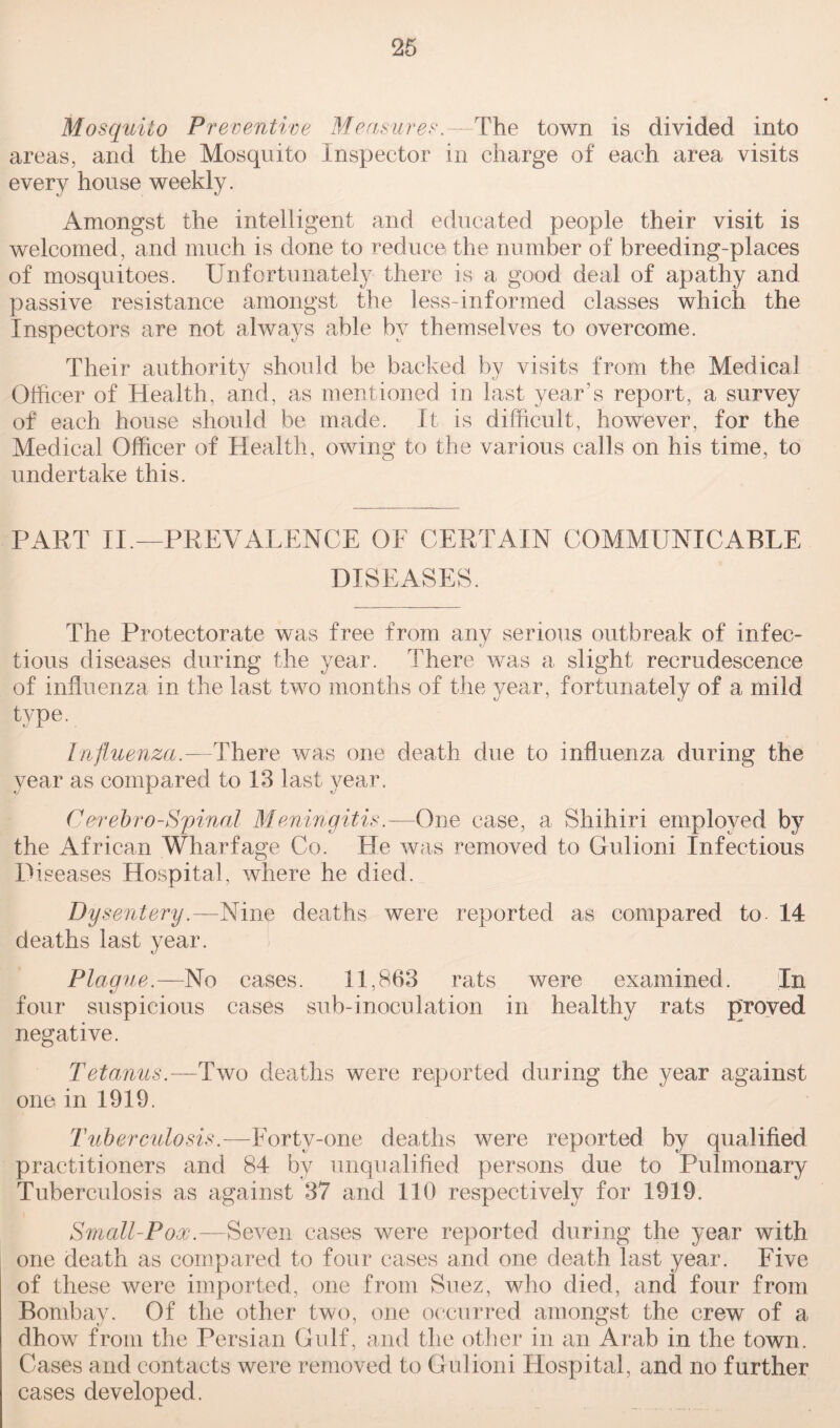 Mosquito Preventive Measures.—The town is divided into areas, and the Mosquito Inspector in charge of each area visits every house weekly. Amongst the intelligent and educated people their visit is welcomed, and much is done to reduce the number of breeding-places of mosquitoes. Unfortunately there is a good deal of apathy and passive resistance amongst the less-informed classes which the Inspectors are not always able by themselves to overcome. Their authority should be backed by visits from the Medical Officer of Health, and, as mentioned in last year's report, a survey of each house should be made. It is difficult, however, for the Medical Officer of Health, owing to the various calls on his time, to undertake this. PART II.—PREVALENCE OE CERTAIN COMMUNICABLE DISEASES. The Protectorate was free from any serious outbreak of infec¬ tious diseases during the year. There was a slight recrudescence of influenza in the last two months of the year, fortunately of a mild type. Influenza.—There was one death due to influenza during the year as compared to 13 last year. CerebroSpinal Meningitis.—One case, a Shihiri employed by the African Wharfage Co. He was removed to Gulioni Infectious Diseases Hospital, where he died. Dysentery.—Nine deaths were reported as compared to 14 deaths last year. Plague.—No cases. 11,863 rats were examined. In four suspicious cases sub-inoculation in healthy rats proved negative. Tetanus.—Two deaths were reported during the year against one in 1919. Tuberculosis.—Forty-one deaths were reported by qualified practitioners and 84 by unqualified persons due to Pulmonary Tuberculosis as against 37 and 110 respectively for 1919. Small-Pox.—Seven cases were reported during the year with one death as compared to four cases and one death last year. Five of these were imported, one from Suez, who died, and four from Bombay. Of the other two, one occurred amongst the crew of a dhow from the Persian Gulf, and the other in an Arab in the town. Cases and contacts were removed to Gulioni Hospital, and no further cases developed.