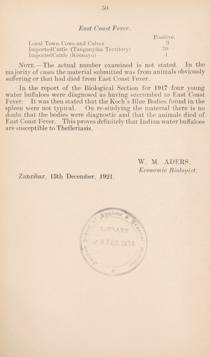 East Coast Fever. Positive. Local Town Cows and Calves 9 ImportedCattle (Tanganyika Territory) 70 ImportedCattle (Kismayu) 7 Note.—The actual number examined is not stated. In the majority of cases the material submitted was from animals obviously suffering or that had died from East Coast Fever. In the report of the Biological Section for 1917 four young water buffaloes were diagnosed as having succumbed to East Coast Fever. It was then stated that the Koch’s Blue Bodies found in the spleen were not typical. On re-studying the material there is no doubt that the bodies were diagnostic and that the animals died of East Coast Fever. This proves definitely that Indian water buffaloes are susceptible to Theileriasis. Zanzibar, 13th December, 1921 W. M. ADERS, Economic Biologist.