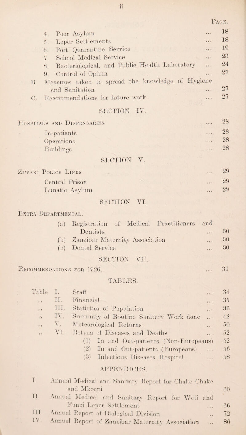 u 4. Poor Asylum Page. ... 18 5. Leper Settlements ... 18 6. Port Quarantine Service ... 19 7. School Medical Service ... 23 8. Bacteriological, and Public Health Labora tory ... 24 9. Control of Opium ... 27 B. Measures taken to spread the knowledge of Hygiene and Sanitation ... 27 C. Recommendations for future work ... 27 SECTION IV. RPITALS AND DISPENSARIES ... 28 In-patients ... 28 Operations ... 28 Buildings ... 28 SECTION V. w\ni Police Lines ... 29 Central Prison ... 29 Lunatic Asylum OQ c • X AU SECTION VI. Extra-Departmental. (a) Registration of Medical Practitioners and Dentists 30 (b) Zanzibar Maternity Association 30 (e) Dental Service 30 SECTION VII. Recommendations FOR 1920. 31 TABLES. Table 1. Staff 34 II. Financial 35 ,, HI. Statistics of Population 36 IV. Summary of Routine Sanitarv Work done ... 42 V. Meteorological Returns 50 VI. Return of Diseases and Deaths 52 (1) In and Out-patients (Non-Europeans) 52 (2) In and Out-patients (Europeans) 56 (3) Infectious Diseases Hospital 58 APPENDICES. I. Annual Medical and Sanitary Report for Chake Chake and Mkoani ... 00 II. Annual Medical and Sanitary Report for Weti and Eunzi Leper Settlement ... 00 HI. Annual Report of Biological Division ... 72 I\. Annual Report of Zanzibar Maternity Association ... 80