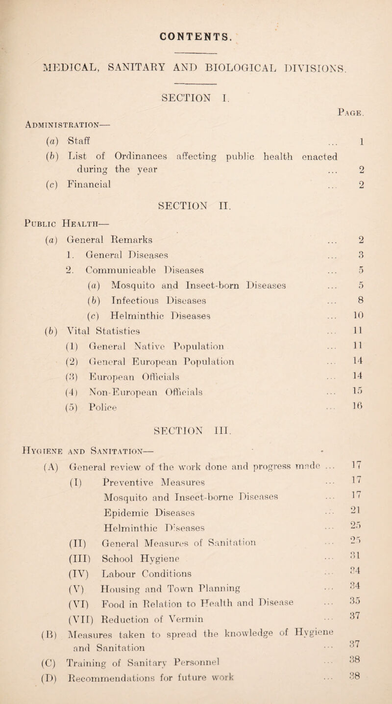 CONTENTS. MEDICAL, SANITARY AND BIOLOGICAL DIVISIONS SECTION I. P Administration— (a) Staff (b) List of Ordinances affecting public health enacted during the year (c) Financial SECTION II. Public Health— (a) General Remarks 1. General Diseases 2. Communicable Diseases (a) Mosquito and Insect-born Diseases (b) Infectious Diseases (c) Helminthic Diseases (b) Vital Statistics (1) General Native Population (2) General European Population (3) European Officials (4) Non-European Officials (5) Police SECTION III. Hygiene and Sanitation— (A) General review of the work done and progress made .. (I) Preventive Measures Mosquito and Insect-borne Diseases Epidemic Diseases Helminthic Diseases (II) General Measures of Sanitation (III) School Hygiene (IV) Labour Conditions (V) Housing and Town Planning (VI) Food in Relation to Health and Disease (VII) Reduction of Vermin (B) Measures taken to spread the knowledge of Hygiene and Sanitation (C) Training of Sanitary Personnel (D) Recommendations for future work