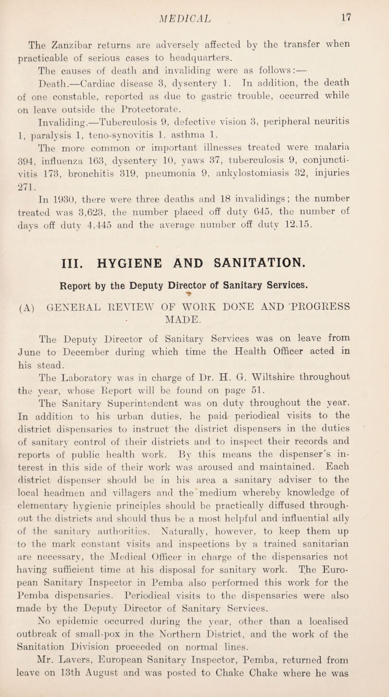 The Zanzibar returns are adversely affected by the transfer when practicable of serious cases to headquarters. The causes of death and invaliding were as follows: — Death.—Cardiac disease 3, dysentery 1. In addition, the death of one constable, reported as due to gastric trouble, occurred while on leave outside the Protectorate. Invaliding.—Tuberculosis 9, defective vision 3, peripheral neuritis 1, paralysis 1, teno-svnovitis 1, asthma 1. The more common or important illnesses treated were malaria 394, influenza 163., dysentery 10, yaws 37, tuberculosis 9, conjuncti¬ vitis 173, bronchitis 319, pneumonia 9, ankylostomiasis 32, injuries 271. In 1930, there were three deaths and 18 invalidings; the number treated was 3,623, the number placed off duty 645, the number of days off duty 4,445 and the average number off duty 12.15. III. HYGIENE AND SANITATION. Report by the Deputy Director of Sanitary Services. * (A) GENERAL REVIEW OF WORK DONE AND 'PROGRESS MADE. The Deputy Director of Sanitary Services was on leave from June to December during which time the Health Officer acted in his stead. The Laboratory was in charge of Dr. H. G. Wiltshire throughout the year, whose Report will be found on page 51. The Sanitary Superintendent was on duty throughout the year. In addition to his urban duties, he paid periodical visits to the district dispensaries to instruct the district dispensers in the duties of sanitary control of their districts and to inspect their records and reports of public health work. By this means the dispenser’s in¬ terest in this side of their work was aroused and maintained. Each district dispenser should be in his area a sanitary adviser to the local headmen and villagers and the’medium whereby knowledge of elementary hygienic principles should be practically diffused through¬ out the districts and should thus be a most helpful and influential ally of the sanitary authorities. Naturally, however, to keep them up to the mark constant visits and inspections by a trained sanitarian are necessary, the Medical Officer in charge of the dispensaries not havipg sufficient time at his disposal for sanitary work. The Euro¬ pean Sanitary Inspector in Pemba also performed this work for the Pemba dispensaries. Periodical visits to the dispensaries were also made by the Deputy Director of Sanitary Services. No epidemic occurred during the year, other than a localised outbreak of small-pox jn the Northern District, and the work of the Sanitation Division proceeded on normal lines. Mr. Lavers, European Sanitary Inspector, Pemba, returned from leave on 13th August and was posted to Chake Chake where he was