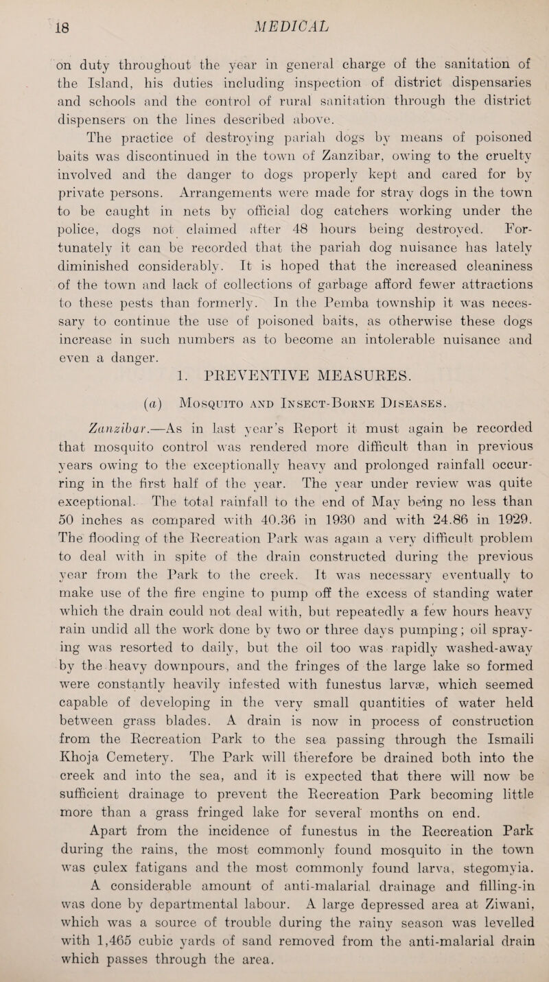 on duty throughout the year in general charge of the sanitation of the Island, his duties including inspection of district dispensaries and schools and the control of rural sanitation through the district dispensers on the lines described above. The practice of destroying pariah dogs by means of poisoned baits was discontinued in the town of Zanzibar, owing to the cruelty involved and the danger to dogs properly kept and cared for by private persons. Arrangements were made for stray dogs in the town to be caught in nets by official dog catchers working under the police, dogs not claimed after 48 hours being destroyed. For¬ tunately it can be recorded that the pariah dog nuisance has lately diminished considerably. It is hoped that the increased cleaniness of the town and lack of collections of garbage afford fewer attractions to these pests than formerly. In the Pemba township it was neces¬ sary to continue the use of poisoned baits, as otherwise these dogs increase in such numbers as to become an intolerable nuisance and even a danger. 1. PREVENTIVE MEASURES. (a) Mosquito and Insect-Borne Diseases. Zanzibar.-—As in last year’s Report it must again be recorded that mosquito control was rendered more difficult than in previous years owing to the exceptionally heavy and prolonged rainfall occur¬ ring in the first half of the year. The year under review was quite exceptional. The total rainfall to the end of May being no less than 50 inches as compared with 40.36 in 1930 and with 24.86 in 1929. The flooding of the Recreation Park was again a very difficult problem to deal with in spite of the drain constructed during the previous year from the Park to the creek. It was necessary eventually to make use of the fire engine to pump off the excess of standing water which the drain could not deal with, but repeatedly a few hours heavy rain undid all the work done by two or three days pumping; oil spray¬ ing was resorted to daily, but the oil too was rapidly washed-away by the heavy downpours, and the fringes of the large lake so formed were constantly heavily infested with funestus larvae, which seemed capable of developing in the very small quantities of water held between grass blades. A drain is now in process of construction from the Recreation Park to the sea passing through the Ismaili Khoja Cemetery. The Park will therefore be drained both into the creek and into the sea, and it is expected that there will now be sufficient drainage to prevent the Recreation Park becoming little more than a grass fringed lake for several' months on end. Apart from the incidence of funestus in the Recreation Park during the rains, the most commonly found mosquito in the town was culex fatigans and the most commonly found larva, stegomyia. A considerable amount of anti-malarial drainage and filling-in was done by departmental labour. A large depressed area at Ziwani, which was a source of trouble during the rainv season was levelled with 1,465 cubic yards of sand removed from the anti-malarial drain which passes through the area.