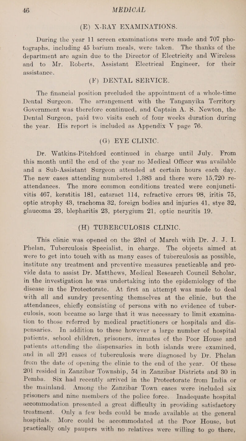 (E) X-RAY EXAMINATIONS. During the year 11 screen examinations were made and 707 pho¬ tographs. including 45 barium meals, were taken. The thanks of the department are again due to the Director of Electricity and Wireless and to Air. Roberts, Assistant Electrical Engineer, for their assistance. (E) DENTAL SERVICE. The financial position precluded the appointment of a whole-time Dental Surgeon. The arrangement with the Tanganyika Territory Government was therefore continued, and Captain A. S. Newton, the Dental Surgeon, paid two visits each of four weeks duration during the year. His report is included as Appendix V page 76. (G) EYE CLINIC. Dr. Watkins-Pitchford continued in charge until July. From this month until the end of the vear no Medical Officer was available and a Sub-Assistant Surgeon attended at certain hours each day. The new cases attending numbered 1,383 and there were 15,720 re- attendances. The more common conditions treated were conjuncti¬ vitis 467, keratitis 181, cataract 114, refractive errors 98, iritis 75, optic atrophy 43, trachoma 32, foreign bodies and injuries 41, stye 32, glaucoma 23, blepharitis 23, pterygium 21, optic neuritis 19. (H) TUBERCULOSIS CLINIC. This clinic was opened on the 23rd of March with Dr. J. J. I. Phelan, Tuberculosis Specialist, in charge. The objects aimed at were to get into touch with as many cases of tuberculosis as possible, institute any treatment and preventive measures practicable and pro¬ vide data to assist Dr. Matthews, Medical Research Council Scholar, in the investigation he was undertaking into the epidemiology of the disease in the Protectorate. At first an attempt was made to deal with all and sundry presenting themselves at the clinic, but the attendances, chiefly consisting of persons with no evidence of tuber¬ culosis, soon became so large that it was necessary to limit examina¬ tion to those referred by medical practitioners or hospitals and dis¬ pensaries. In addition to these however a large number of hospital patients, school children, prisoners, inmates of the Poor House and patients attending the dispensaries in both islands were examined, and in all 291 cases of tuberculosis were diagnosed by Dr. Phelan from the date of opening the clinic to the end of the year. Of these 201 resided in Zanzibar Township, 54 in Zanzibar Districts and 30 in Pemba. Six had recentlv arrived in the Protectorate from India or the mainland. Among the Zanzibar Town cases were included six prisoners and nine members of the police force. Inadequate hospital accommodation presented a great difficulty in providing satisfactory treatment. Only a few beds could be made available at the general hospitals. More could be accommodated at the Poor House, but practically only paupers with no relatives were willing to go there,