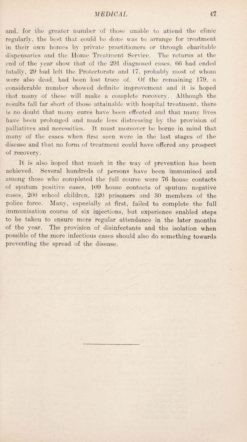 and, for the greater number of those unable to attend the clinic regularly, the best that could be done was to arrange for treatment in their own homes by private practitioners or through charitable dispensaries and the Home Treatment Service. The returns at the end of the year show that of the 291 diagnosed cases, 66 had ended fatally, 29 had left the Protectorate and 17, probably most of whom were also dead, had been lost trace of. Of the remaining 179, a considerable number showed definite improvement and it is hoped that many of these will make a complete recovery. Although the results fall far short of those attainable with hospital treatment, there is no doubt that manv cures have been effected and that many lives *j «/ have been prolonged and made less distressing by the provision of palliatives and necessities. It must moreover be borne in mind that many of the cases when first seen were in the last stages of the disease and that no form of treatment could have offered any prospect of recovery. It is also hoped that much in the way of prevention has been achieved. Several hundreds of persons have been immunised and among those who completed the full course were 76 house contacts of sputum positive cases, 109 house contacts of sputum negative cases, 200 school children, 120 prisoners and 30 members of the police force. Many, especially at first, failed to complete the full immunisation course of six injections, but experience enabled steps to be taken to ensure more regular attendance in the later months of the year. The provision of disinfectants and the isolation when possible of the more infectious cases should also do something towards preventing the spread of the disease.
