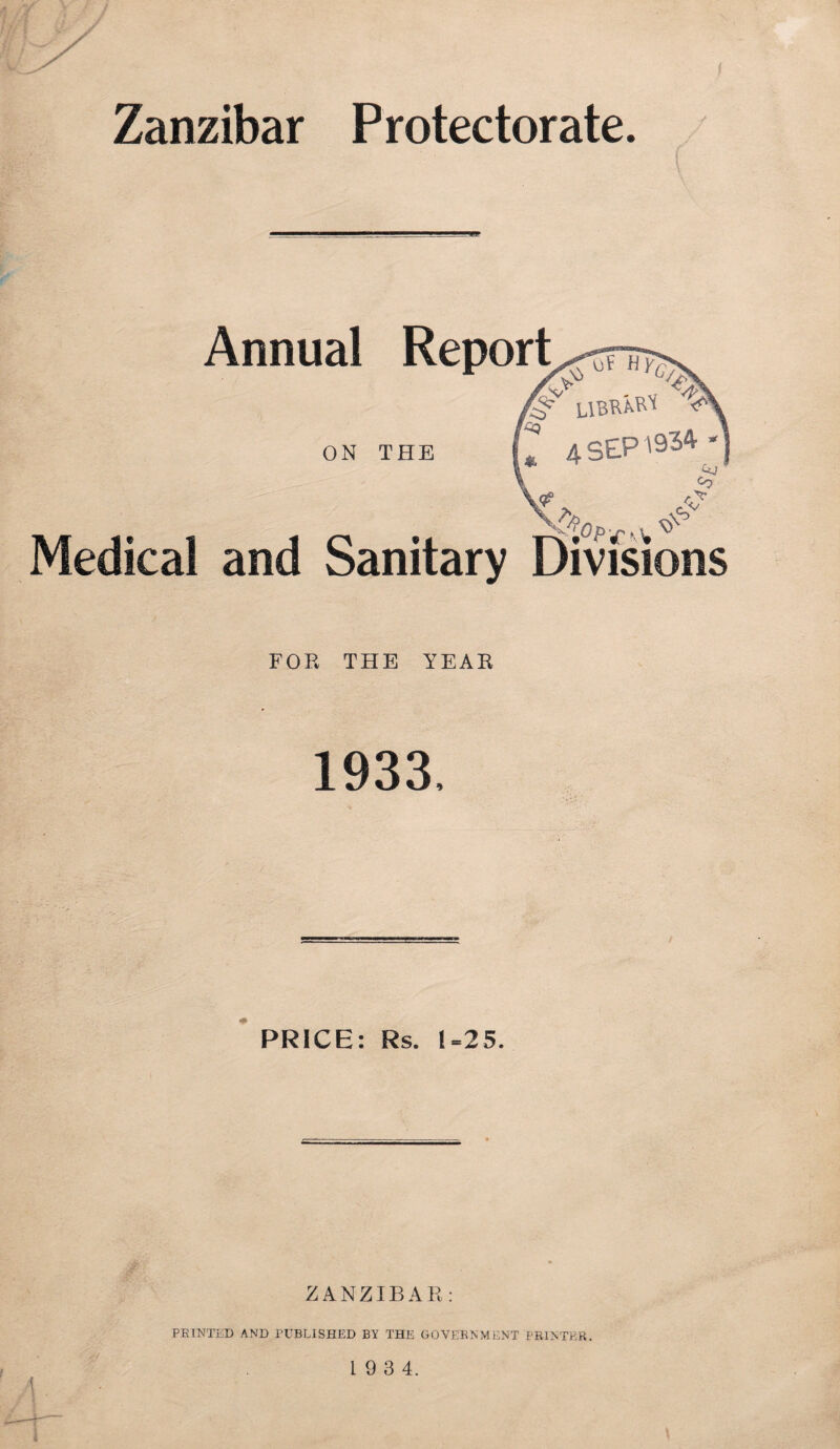 Zanzibar Protectorate. Medical Annual Report ON THE and Sanitary Divisions FOR THE YEAR 1933, PRICE: Rs. 1=25. ZANZIBAR: PRINTED AND PUBLISHED BY THE GOVERNMENT PRINTER. 1 9 3 4.