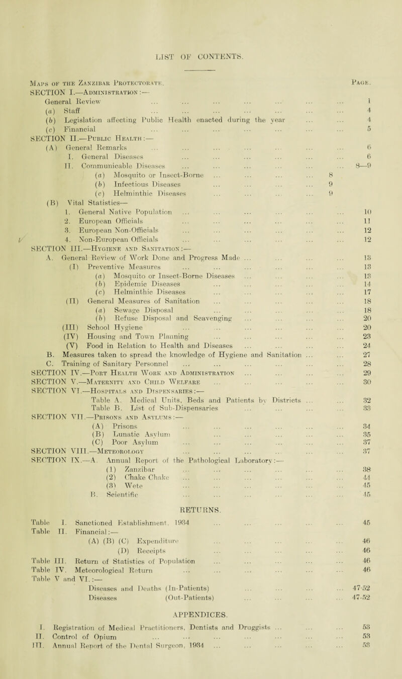 LIST OF CONTENTS. 1/ Maps of the Zanzibar Protectorate. SECTION I.—Administration:— General. Review (a) Staff (b) Legislation affecting Public Health enacted during the year (c) Financial SECTION II.—Public Health: — (A) General Remarks I. General Diseases TT. Communicable Diseases (a) Mosquito or Insect-Borne (b) Infectious Diseases (c) Helminthic Diseases (B) Vital Statistics— 1. General Native Population '2. European Officials 3. European Non-Officials 4. Non-European Officials SECTION III.—Hygiene and Sanitation :— A. General Review of Work Done and Progress Made ... (I) Preventive Measures (a) Mosquito or Insect-Borne Diseases (b) Epidemic Diseases (c) Helminthic Diseases (II) General Measures of Sanitation (a) Sewage Disposal (b) Refuse Disposal and Scavenging (III) School Hygiene (IV) Housing and Town Planning (V) Food in Relation to Health and Diseases B. Measures taken to spread the knowledge of Hygiene and Sanitation C. Training of Sanitary Personnel SECTION IV.—Port Health Work and Administration SECTION V.—Maternity and Child Welfare SECTION VI.—Hospitals and Dispensaries:— Table A. Medical Units, Beds and Patients b\ Districts Table B. List of Sub-Dispensaries SECTION VII.—Prisons and Asylums :— (A) Prisons (B) Lunatic Asylum (C) Poor Asylum SECTION VIII.— Meteorology SECTION IN.—A. Annual Report of the Pathological Laboratory:— (1) Zanzibar (2) Ohake Chake (3) Wete B. Scientific RETURNS. Table I. Sanctioned Establishment. 1934 Table II. Financial:— (A) (B) (C) Expenditure (D) Receipts Table III. Return of Statistics of Population Table IV. Meteorological Return Table V and VI. :— Diseases and Deaths (In-Patients) Diseases (Out-Patients) APPENDICES. I. Registration of Medical Practitioners, Dentists and Druggists II. Control of Opium 1TI. Annual Report of the Dental Surgeon, 1934