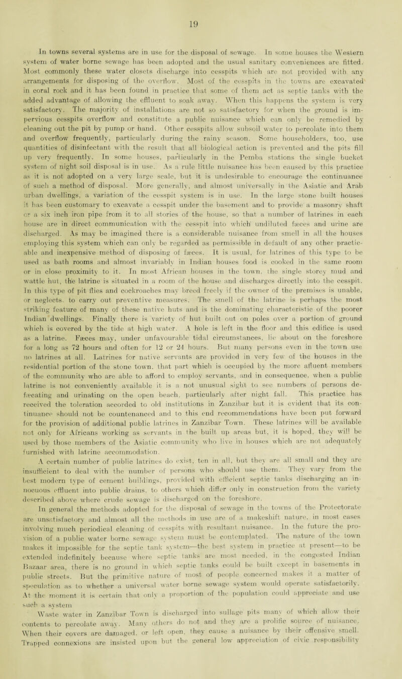 In towns several systems are in use for the disposal of sewage. In some houses the Western system of water borne sewage has been adopted and the usual sanitary conveniences are fitted. Most commonly these water closets discharge into cesspits which are not provided with any arrangements for disposing of the overflow. Most of the cesspits in the towns are excavated in coral rock and it has been found in practice that some of them act as septic tanks with the added advantage of allowing the effluent to soak away. When this happens the system is very satisfactory. The majority of installations are not so satisfactory for when the ground is im¬ pervious cesspits overflow and constitute a public nuisance which can only be remedied by cleaning out the pit by pump or hand. Other cesspits allow subsoil water to percolate into them and overflow frequently, particularly during the rainy season. Some householders, too, use quantities of disinfectant with the result that all biological action is prevented and the pits fill up very frequently. In some houses, particularly in the Pemba stations the single bucket system of night soil disposal is in use. As a- rule little nuisance has been caused by this practice as it is not adopted on a very large scale, but it is undesirable to encourage the continuance of such a method of disposal. More generally, and almost universally in the Asiatic and Arab urban dwellings, a variation of the cesspit system is in use. In the large stone built houses it has been customary to excavate a cesspit under the basement and to provide a masonry shaft or a six inch iron pipe from it to all stories of the house, so that a number of latrines in each house are in direct communication with the cesspit into which undiluted fasces and urine are discharged. As may be imagined there is a considerable nuisance from smell in all the houses employing this system which can only be regarded as permissible in default of any other practic¬ able and inexpensive method of disposing of faeces. It is usual, for latrines of this type to be used as bath rooms and almost invariably in Indian houses food is cooked in the same room or in close proximity to it. In most African houses in the town, the single storey mud and wattle hut, the latrine is situated in a room of the house and discharges directly into the cesspit. In this type of pit flies and cockroaches may breed freely if the owner of the premises is unable, or neglects, to carry out preventive measures. The smell of the latrine is perhaps the most striking feature of many of these native huts and is the dominating characteristic of the poorer Indian dwellings. Finally there is. variety of hut built out on poles over a portion of ground which is covered by the tide at high water. A hole is left in the floor and this edifice is used as a latrine. Faeces may, under unfavourable tidal circumstances, lie about on the foreshore for a long as 72 hours and often for 12 or 24 hours. But many persons even in the town use no latrines at all. Latrines for native servants are provided in very few of the houses in the residential portion of the stone town, that part which is occupied by the more afluent members of the community who are able to afford to employ servants, and in consequence, when a public latrine is not conveniently available it is a not unusual sight to see numbers of persons de¬ lineating and urinating on the open beach, particularly after night fall. This practice has received the toleration accorded to old institutions in Zanzibar but it is evident that its con¬ tinuance should not be countenanced and to this end recommendations have been put forward for the provision of additional public latrines in Zanzibar Town. These latrines will be available not only for Africans working as servants in the built up areas but, it is hoped, they will be used by those members of the Asiatic community who live in houses which are not adequately furnished with latrine accommodation. A certain number of public latrines do exist, ten in all, but they are all small and they are insufficient to deal with the number of persons who should use them, lhey vary from the best modern type of cement buildings, provided with efficient septic tanks discharging an in¬ nocuous effluent into public drains, to others which differ only in construction from the variety described above where crude sewage is discharged on the foreshore. In general the methods adopted for the disposal of sewage in the towns of the Protectorate are unsatisfactory and almost all the methods in use are of a makeshift nature, in most cases involving much periodical cleaning of cesspits with resultant nuisance. In the futuie the pio- vision of a public water borne sewage system must be contemplated. The nature of the iown makes it impossible for the septic tank system—the best system in practice at present to be extended indefinitely because where septic tanks are mosl needed, in the congested Indian Bazaar area, there is no ground in which septic tanks could be built excepl in basements in public streets. But the primitive nature of most of people concerned makes il a mattei of speculation as to whether a universal water borne sewage system would opeiute satisfactorily. At the moment it is certain that only a proportion of the population could appreciate and use such a system Waste water in Zanzibar Town is discharged into sullage pits many of which allow their contents to percolate away. Many others do not and they are a prolific source of nuisance. When their covers are damaged, or left open, they cause a nuisance by their offensive smell. Trapped connexions are insisted upon but the general low appreciation of civic responsibility