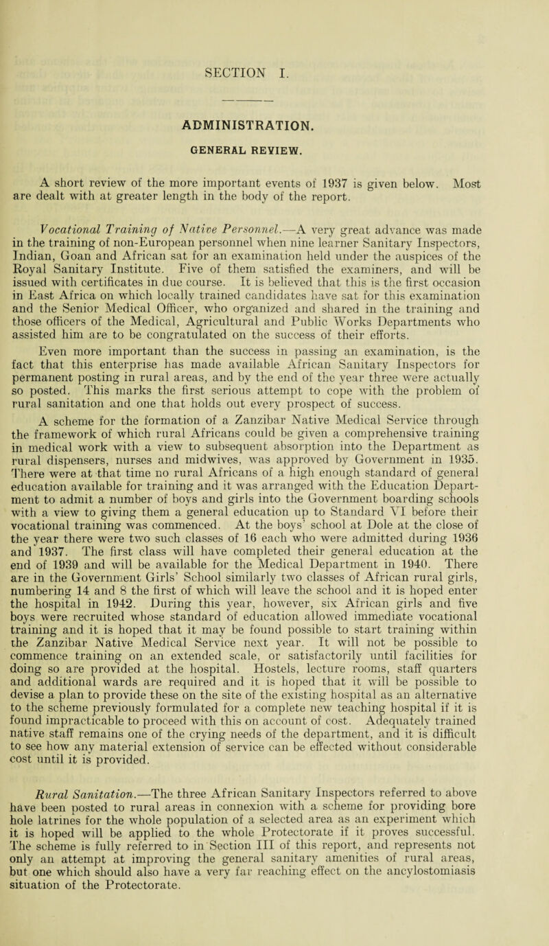 ADMINISTRATION. GENERAL REVIEW. A short review of the more important events of 1937 is given below. Most are dealt with at greater length in the body of the report. Vocational Training of Native Personnel.—A very great advance was made in the training of non-European personnel when nine learner Sanitary Inspectors, Indian, Goan and African sat for an examination held under the auspices of the Royal Sanitary Institute. Five of them satisfied the examiners, and will be issued with certificates in due course. It is believed that this is the first occasion in East Africa on which locally trained candidates have sat for this examination and the Senior Medical Officer, who organized and shared in the training and those officers of the Medical, Agricultural and Public Works Departments who assisted him are to be congratulated on the success of their efforts. Even more important than the success in passing an examination, is the fact that this enterprise has made available African Sanitary Inspectors for permanent posting in rural areas, and by the end of the year three were actually so posted. This marks the first serious attempt to cope with the problem of rural sanitation and one that holds out every prospect of success. A scheme for the formation of a Zanzibar Native Medical Service through the framework of which rural Africans could be given a comprehensive training in medical work with a view to subsequent absorption into the Department as rural dispensers, nurses and midwives, was approved by Government in 1935. There were at that time no rural Africans of a high enough standard of general education available for training and it was arranged with the Education Depart¬ ment to admit a number of boys and girls into the Government boarding schools with a view to giving them a general education up to Standard VI before their vocational training was commenced. At the boys’ school at Dole at the close of the year there were two such classes of 16 each who were admitted during 1936 and 1937. The first class will have completed their general education at the end of 1939 and will be available for the Medical Department in 1940. There are in the Government Girls’ School similarly two classes of African rural girls, numbering 14 and 8 the first of which will leave the school and it is hoped enter the hospital in 1942. During this year, however, six African girls and five boys were recruited whose standard of education allowed immediate vocational training and it is hoped that it may be found possible to start training within the Zanzibar Native Medical Service next year. It will not be possible to commence training on an extended scale, or satisfactorily until facilities for doing so are provided at the hospital. Hostels, lecture rooms, staff quarters and additional wards are required and it is hoped that it will be possible to devise a plan to provide these on the site of the existing hospital as an alternative to the scheme previously formulated for a complete new teaching hospital if it is found impracticable to proceed with this on account of cost. Adequately trained native staff remains one of the crying needs of the department, and it is difficult to see how any material extension of service can be effected without considerable cost until it is provided. Rural Sanitation.—The three African Sanitary Inspectors referred to above have been posted to rural areas in connexion with a, scheme for providing bore hole latrines for the whole population of a selected area as an experiment which it is hoped will be applied to the whole Protectorate if it proves successful. The scheme is fully referred to in Section III of this report, and represents not only an attempt at improving the general sanitary amenities of rural areas, but one which should also have a very far reaching effect on the ancylostomiasis situation of the Protectorate.