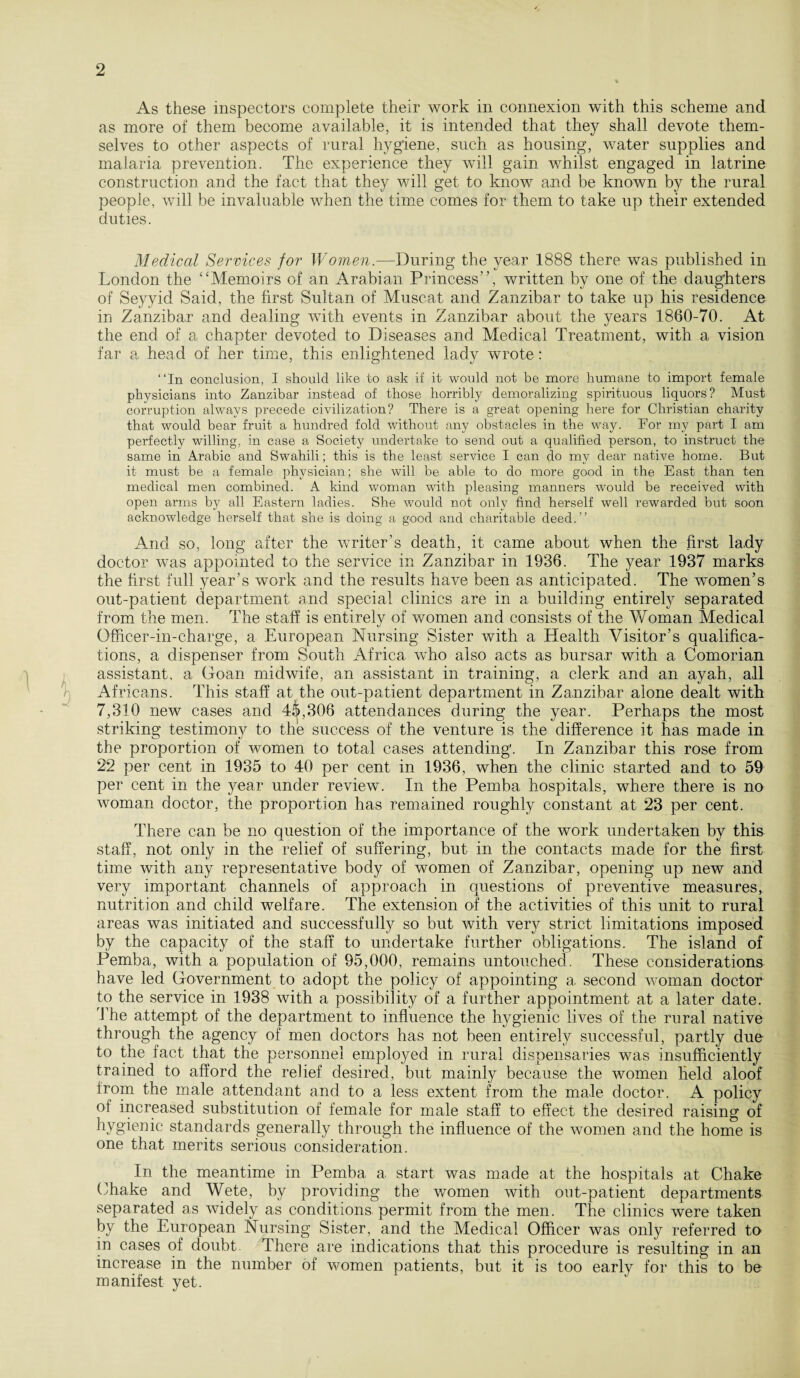 As these inspectors complete their work in connexion with this scheme and as more of them become available, it is intended that they shall devote them¬ selves to other aspects of rural hygiene, such as housing, water supplies and malaria prevention. The experience they will gain whilst engaged in latrine construction and the fact that they will get to know and be known by the rural people, will be invaluable when the time comes for them to take up their extended duties. Medical Services for Women.—During the year 1888 there was published in London the “Memoirs of an Arabian Princess”, written by one of the daughters of Seyyid Said, the first Sultan of Muscat and Zanzibar to take up his residence in Zanzibar and dealing with events in Zanzibar about the years 1860-70. At the end of a chapter devoted to Diseases and Medical Treatment, with a vision far a head of her time, this enlightened lady wrote: “In conclusion, I should like to ask if it would not be more humane to import female physicians into Zanzibar instead of those horribly demoralizing spirituous liquors? Must corruption always precede civilization? There is a great opening here for Christian charity that would bear fruit a hundred fold without any obstacles in the way. For my part I am perfectly willing, in case a Society undertake to send out a qualified person, to instruct the same in Arabic and Swahili; this is the least service I can do my dear native home. But it must be a female physician; she will be able to do more good in the East than ten medical men combined. A kind woman with pleasing manners would be received with open arms by all Eastern ladies. She would not only find herself well rewarded but soon acknowledge herself that she is doing a good and charitable deed.” And so, long after the writer’s death, it came about when the first lady doctor was appointed to the service in Zanzibar in 1936. The year 1937 marks the first full year’s work and the results have been as anticipated. The women’s out-patient department and special clinics are in a building entirety separated from the men. The staff is entirety of women and consists of the Woman Medical Officer-in-charge, a European Nursing Sister with a Health Visitor’s qualifica¬ tions, a dispenser from South Africa who also acts as bursar with a Comorian assistant, a Goan midwife, an assistant in training, a clerk and an ayah, all Africans. This staff at the out-patient department in Zanzibar alone dealt with 7,310 new cases and 4&,306 attendances during the year. Perhaps the most striking testimony to the success of the venture is the difference it has made in the proportion of women to total cases attending'. In Zanzibar this rose from 22 per cent in 1935 to 40 per cent in 1936, when the clinic started and to 59 per cent in the year under review. In the Pemba hospitals, where there is no woman doctor, the proportion has remained roughly constant at 23 per cent. There can be no question of the importance of the work undertaken by this staff, not only in the relief of suffering, but in the contacts made for the first time with any representative body of women of Zanzibar, opening up new and very important channels of approach in questions of preventive measures, nutrition and child welfare. The extension of the activities of this unit to rural areas was initiated and successfully so but with very strict limitations imposed by the capacity of the staff to undertake further obligations. The island of Pemba, with a population of 95,000, remains untouched. These considerations have led Government to adopt the policy of appointing a second woman doctor to the service in 1938 with a possibility of a further appointment at a later date. The attempt of the department to influence the hygienic lives of the rural native through the agency of men doctors has not been entirety successful, partly due to the fact that the personnel employed in rural dispensaries was insufficiently trained to afford the relief desired, but mainly because the women held aloof from the male attendant and to a less extent from the male doctor. A policy of increased substitution of female for male staff to effect the desired raising of hygienic standards generally through the influence of the women and the home is one that merits serious consideration. In the meantime in Pemba a. start was made at the hospitals at Chake Chake and Wete, by providing the women with out-patient departments separated as widely as conditions permit from the men. The clinics were taken by the European Nursing Sister, and the Medical Officer was only referred to in cases of doubt. There are indications that this procedure is resulting in an increase in the number of women patients, but it is too early for this to be manifest yet.