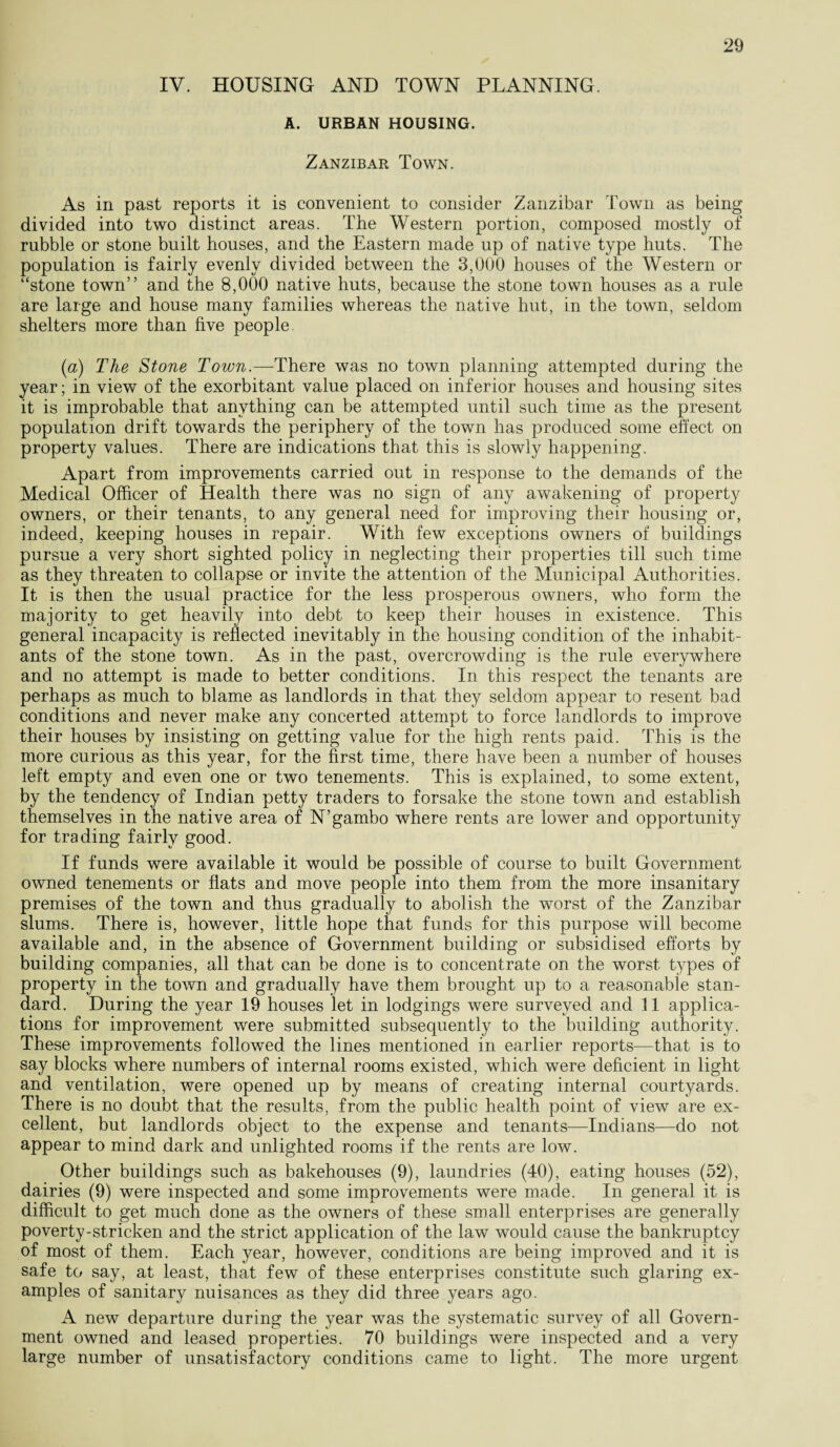IV. HOUSING AND TOWN PLANNING. A. URBAN HOUSING. Zanzibar Town. As in past reports it is convenient to consider Zanzibar Town as being divided into two distinct areas. The Western portion, composed mostly of rubble or stone built houses, and the Eastern made up of native type huts. The population is fairly evenly divided between the 3,000 houses of the Western or “stone town” and the 8,000 native huts, because the stone town houses as a rule are large and house many families whereas the native hut, in the town, seldom shelters more than five people [a) The Stone Town.—There was no town planning attempted during the year; in view of the exorbitant value placed on inferior houses and housing sites it is improbable that anything can be attempted until such time as the present population drift towards the periphery of the town has produced some effect on property values. There are indications that this is slowly happening. Apart from improvements carried out in response to the demands of the Medical Officer of Health there was no sign of any awakening of property owners, or their tenants, to any general need for improving their housing or, indeed, keeping houses in repair. With few exceptions owners of buildings pursue a very short sighted policy in neglecting their properties till such time as they threaten to collapse or invite the attention of the Municipal Authorities. It is then the usual practice for the less prosperous owners, who form the majority to get heavily into debt to keep their houses in existence. This general incapacity is reflected inevitably in the housing condition of the inhabit¬ ants of the stone town. As in the past, overcrowding is the rule everywhere and no attempt is made to better conditions. In this respect the tenants are perhaps as much to blame as landlords in that they seldom appear to resent bad conditions and never make any concerted attempt to force landlords to improve their houses by insisting on getting value for the high rents paid. This is the more curious as this year, for the first time, there have been a number of houses left empty and even one or two tenements. This is explained, to some extent, by the tendency of Indian petty traders to forsake the stone town and establish themselves in the native area of N’gambo where rents are lower and opportunity for trading fairly good. If funds were available it would be possible of course to built Government owned tenements or flats and move people into them from the more insanitary premises of the town and thus gradually to abolish the worst of the Zanzibar slums. There is, however, little hope that funds for this purpose will become available and, in the absence of Government building or subsidised efforts by building companies, all that can be done is to concentrate on the worst types of property in the town and gradually have them brought up to a reasonable stan¬ dard. During the year 19 houses let in lodgings were surveyed and 11 applica¬ tions for improvement were submitted subsequently to the building authority. These improvements followed the lines mentioned in earlier reports—that is to say blocks where numbers of internal rooms existed, which were deficient in light and ventilation, were opened up by means of creating internal courtyards. There is no doubt that the results, from the public health point of view are ex¬ cellent, but landlords object to the expense and tenants—Indians—do not appear to mind dark and unlighted rooms if the rents are low. Other buildings such as bakehouses (9), laundries (40), eating houses (52), dairies (9) were inspected and some improvements were made. In general it is difficult to get much done as the owners of these small enterprises are generally poverty-stricken and the strict application of the law would cause the bankruptcy of most of them. Each year, however, conditions are being improved and it is safe to say, at least, that few of these enterprises constitute such glaring ex¬ amples of sanitary nuisances as they did three years ago. A new departure during the year was the systematic survey of all Govern¬ ment owned and leased properties. 70 buildings were inspected and a very large number of unsatisfactory conditions came to light. The more urgent