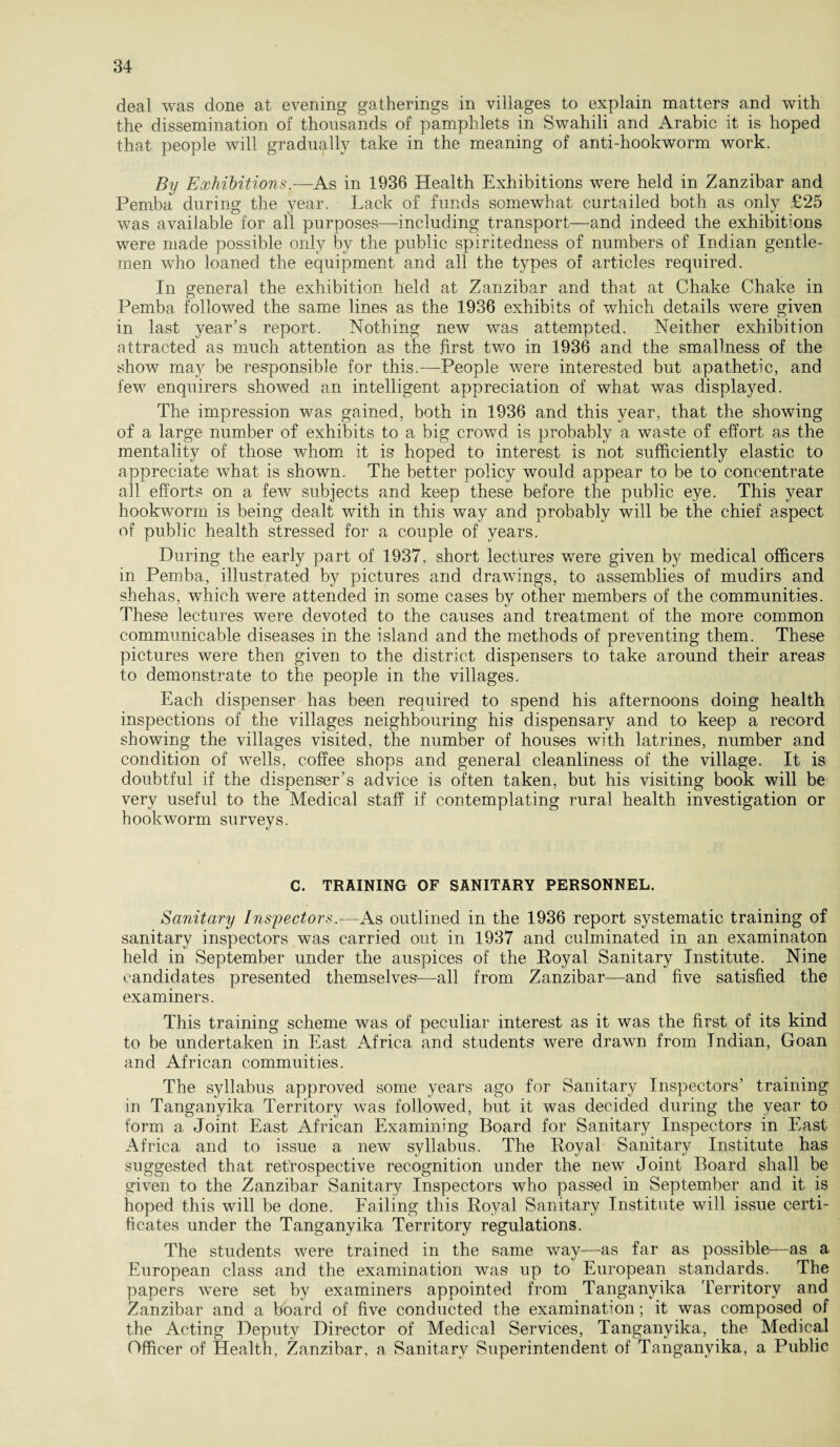 deal was done at evening gatherings in villages to explain matters and with the dissemination of thousands of pamphlets in Swahili and Arabic it is hoped that people will gradually take in the meaning of anti-hookworm work. By Exhibitions.—As in 1936 Health Exhibitions were held in Zanzibar and Pemba during the year. Lack of funds somewhat curtailed both as only £25 was available for all purposes—including transport—and indeed the exhibitions were made possible only by the public spiritedness of numbers of Indian gentle¬ men who loaned the equipment and all the types of articles required. In general the exhibition held at Zanzibar and that at Chake Chake in Pemba, followed the same lines as the 1936 exhibits of which details were given in last year’s report. Nothing new was attempted. Neither exhibition attracted as much attention as the first two in 1936 and the smallness of the show may be responsible for this.—People were interested but apathetic, and few enquirers showed an intelligent appreciation of what was displayed. The impression was gained, both in 1936 and this year, that the showing of a large number of exhibits to a big crowd is probably a waste of effort as the mentality of those whom it is hoped to interest is not sufficiently elastic to appreciate what is shown. The better policy would appear to be to concentrate all efforts on a few subjects and keep these before the public eye. This year hookworm is being dealt with in this way and probably will be the chief aspect of public health stressed for a couple of years. During the early part of 1937, short lectures were given by medical officers in Pemba, illustrated by pictures and drawings, to assemblies of mudirs and shehas, wffiich were attended in some cases by other members of the communities. These lectures were devoted to the causes and treatment of the more common communicable diseases in the island and the methods of preventing them. These pictures were then given to the district dispensers to take around their areas to demonstrate to the people in the villages. Each dispenser has been required to spend his afternoons doing health inspections of the villages neighbouring his dispensary and to keep a record showing the villages visited, the number of houses with latrines, number and condition of wells, coffee shops and general cleanliness of the village. It is doubtful if the dispenser’s advice is often taken, but his visiting book will be very useful to the Medical staff if contemplating rural health investigation or hookworm surveys. C. TRAINING OF SANITARY PERSONNEL. Sanitary Inspectors.—As outlined in the 1936 report systematic training of sanitary inspectors was carried out in 1937 and culminated in an examinaton held in September under the auspices of the Royal Sanitary Institute. Nine candidates presented themselves—all from Zanzibar—and five satisfied the examiners. This training scheme was of peculiar interest as it was the first of its kind to be undertaken in East Africa and students were drawn from Indian, Goan and African commuities. The syllabus approved some years ago for Sanitary Inspectors’ training in Tanganyika Territory was followed, but it was decided during the year to form a Joint East African Examining Board for Sanitary Inspectors in East Africa and to issue a new syllabus. The Royal Sanitary Institute has suggested that retrospective recognition under the new Joint Board shall be given to the Zanzibar Sanitary Inspectors who passed in September and it is hoped this will be done. Failing this Royal Sanitary Institute will issue certi¬ ficates under the Tanganyika Territory regulations. The students were trained in the same way—as far as possible—as a European class and the examination was up to European standards. The papers were set by examiners appointed from Tanganyika Territory and Zanzibar and a board of five conducted the examination; it was composed of the Acting Deputy Director of Medical Services, Tanganyika, the Medical Officer of Health, Zanzibar, a Sanitary Superintendent of Tanganyika, a Public