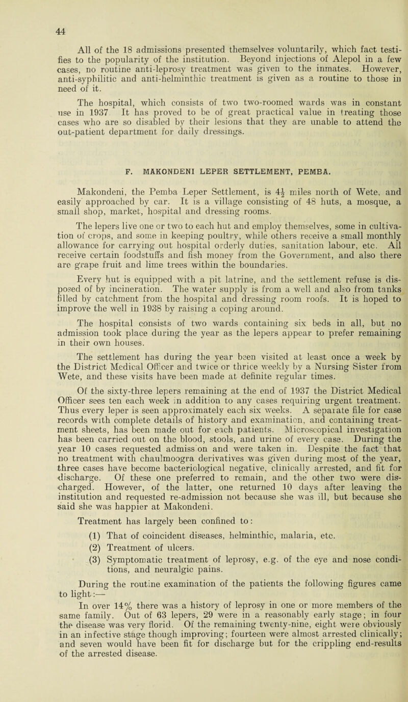 All of the 18 admissions presented themselves voluntarily, which fact testi¬ fies to the popularity of the institution. Beyond injections of Aiepol in a few cases, no routine anti-leprosy treatment was given to the inmates. However, anti-syphilitic and anti-helminthic treatment is given as a routine to those in need of it. The hospital, which consists of two two-roomed wards was in constant use in 1937 It has proved to be of great practical value in treating those cases who are so disabled by their lesions that they are unable to attend the out-patient department for daily dressings. F. MAKONDENI LEPER SETTLEMENT, PEMBA. Makondeni, the Pemba Leper Settlement, is 4J miles north of Wete, and easily approached by car. It is a village consisting of 48 huts, a mosque, a small shop, market, hospital and dressing rooms. The lepers live one or two to each hut and employ themselves, some in cultiva¬ tion of crops, and some in keeping poultry, while others receive a small monthly allowance for carrying out hospital orderly duties, sanitation labour, etc. Ail receive certain foodstuffs and fish money from the Government, and also there are g'rape fruit and lime trees within the boundaries. Every hut is equipped with a pit latrine, and the settlement refuse is dis¬ posed of by incineration. The water supply is from a well and also from tanks filled by catchment from the hospital and dressing room roofs. It is hoped to improve the well in 1938 by raising a coping around. The hospital consists of two wards containing six beds in all, but no admission took place during the year as the lepers appear to prefer remaining in their own houses. The settlement has during the year been visited at least once a week by the District Medical Officer and twice or thrice weekly by a Nursing Sister from Wete, and these visits have been made at definite regular times. Of the sixty-three lepers remaining at the end of 1937 the District Medical Officer sees ten each week in addition to any cases requiring urgent treatment. Thus every leper is seen approximately each six weeks. A sepaiate file for case records with complete details of history and examination, and containing treat¬ ment sheets, has been made out for each patients. Microscopical investigation has been carried out on the blood, stools, and urine of every case. During the year 10 cases requested admiss on and were taken in. Despite the fact that no treatment with chaulmoogra derivatives was given during most of the year, three cases have become bacteriological negative, clinically arrested, and fit for discharge. Of these one preferred to remain, and the other two were dis¬ charged. However, of the latter, one returned 10 days after leaving the institution and requested re-admission not because she was ill, but because she said she was happier at Makondeni. Treatment has largely been confined to: (1) That of coincident diseases, helminthic, malaria, etc. (2) Treatment of ulcers. (3) Symptomatic treatment of leprosy, e.g. of the eye and nose condi¬ tions, and neuralgic pains. During the routine examination of the patients the following figures came to light:— In over 14% there was a history of leprosy in one or more members of the same family. Out of 63 lepers, 29 were in a reasonably early stage; in four the disease was very florid. Of the remaining twenty-nine, eight weie obviously in an infective stage though improving; fourteen were almost arrested clinically; and seven would have been fit for discharge but for the crippling end-results of the arrested disease.