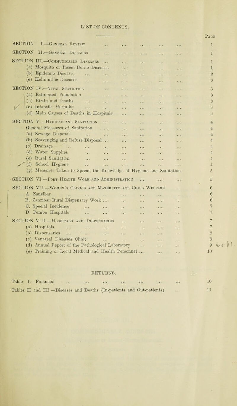 LIST OF CONTENTS. - Page SECTION I.—General Review ... ... ... ... ... 1 SECTION II.—General Diseases ... ... ... ... ... 1 SECTION III.—Communicable Diseases ... ... ... ... ... 1 (a) Mosquito or Insect-Borne Diseases ... ... ... ... 1 (b) Epidemic Diseases ... ... ... ... ... ... 2 (c) Helminthic Diseases ... ... ... ... ... ... 3 SECTION IV.—Vital Statistics ... ... ... ... ... 3 1 (a) Estimated Population ... ... ... ... ... 3 (b) Births and Deaths ... ... ... ... ... ... 3 / (c) Infantile Mortality ... ... ... ... ... ... 3 (d) Main Causes of Deaths in Hospitals ... ... ... ... 3 SECTION V.—Hygiene and Sanitation ... ... ... ... ... 4 General Measures of Sanitation ... ... ... ... ... 4 (a) Sewage Disposal ... ... ... ... ... ... 4 (b) Scavenging and Refuse Disposal ... ... ... ... ... 4 (c) Drainage ... ... ... ... ... ... ... 4 (d) Water Supplies ... ... ... ... ... ... 4 (e) Rural Sanitation ... ... ... ... ... ... 4 ^ (f) School Hygiene ... ... ... ... ... ... 4 (g) Measures Taken to Spread the Knowledge of Hygiene and Sanitation 5 SECTION VI.—Port Health Work and Administration ... ... ... 5 SECTION VII.—Women’s Clinics and Maternity and Child Welfare ... 6 A. Zanzibar ... ... ... ... ... ... ... 6 B. Zanzibar Rural Dispensary Work ... ... ... ... ... 6 C. Special Incidence ... ... ... ... ... ... 7 D. Pemba Hospitals ... ... ... ... ... ... 7 SECTION VIII.—Hospitals and Dispensaries ... ... ... ... 7 (a) Hospitals ... ... ... ... ... ... ... 7 (b) Dispensaries ... ... ... ... ... ... ... 8 (c) Venereal Diseases Clinic ... ... ... ... ... 8 (d) Annual Report of the Pathological Laboratory ... ... ... 9 - (e) Training of Local Medical and Health Personnel ... ... ... 10 RETURNS. Table I.—Financial ... ... ... ... ... ... ... 10 Tables II and III.—Diseases and Deaths (In-patients and Out-patients) ... 11