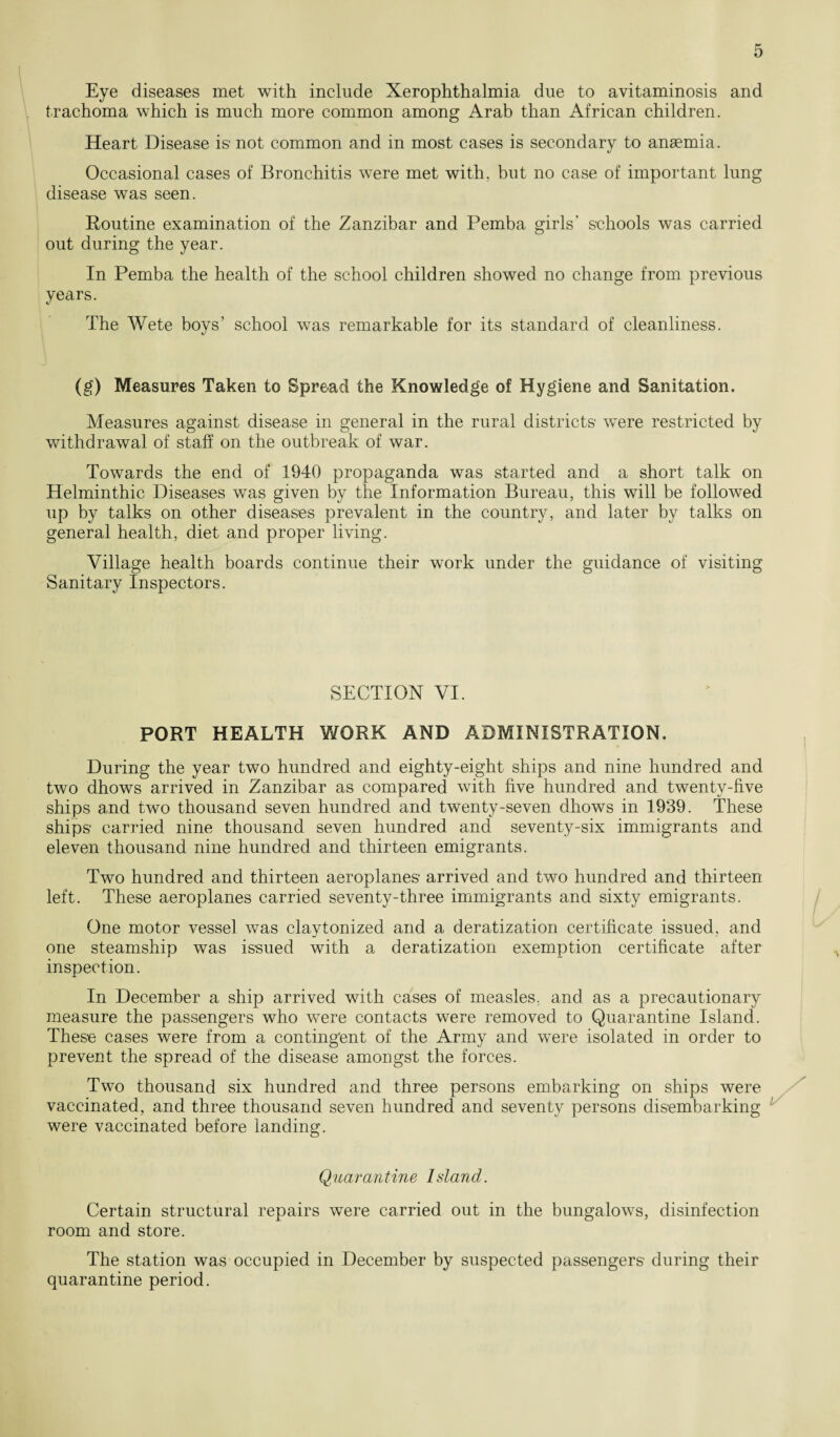 Eye diseases met with include Xerophthalmia due to avitaminosis and trachoma which is much more common among Arab than African children. Heart Disease is not common and in most cases is secondary to anaemia. Occasional cases of Bronchitis were met with, but no case of important lung disease was seen. Routine examination of the Zanzibar and Pemba girls' schools was carried out during the year. In Pemba the health of the school children showed no change from previous years. The Wete boys’ school was remarkable for its standard of cleanliness. (g) Measures Taken to Spread the Knowledge of Hygiene and Sanitation. Measures against disease in general in the rural districts were restricted by withdrawal of staff on the outbreak of war. Towards the end of 1940 propaganda was started and a short talk on Helminthic Diseases was given by the Information Bureau, this will be followed up by talks on other diseases prevalent in the country, and later by talks on general health, diet and proper living. Village health boards continue their work under the guidance of visiting Sanitary Inspectors. SECTION VI. PORT HEALTH WORK AND ADMINISTRATION. During the year two hundred and eighty-eight ships and nine hundred and two dhows arrived in Zanzibar as compared with five hundred and twenty-five ships and two thousand seven hundred and twenty-seven dhows in 1939. These ships carried nine thousand seven hundred and seventy-six immigrants and eleven thousand nine hundred and thirteen emigrants. Two hundred and thirteen aeroplanes arrived and two hundred and thirteen left. These aeroplanes carried seventy-three immigrants and sixty emigrants. One motor vessel was claytonized and a deratization certificate issued, and one steamship was issued with a deratization exemption certificate after inspection. In December a ship arrived with cases of measles, and as a precautionary measure the passengers who were contacts were removed to Quarantine Island. These cases were from a contingent of the Army and were isolated in order to prevent the spread of the disease amongst the forces. Two thousand six hundred and three persons embarking on ships were vaccinated, and three thousand seven hundred and seventy persons disembarking were vaccinated before landing. Quarantine Island. Certain structural repairs were carried out in the bungalows, disinfection room and store. The station was occupied in December by suspected passengers during their quarantine period.