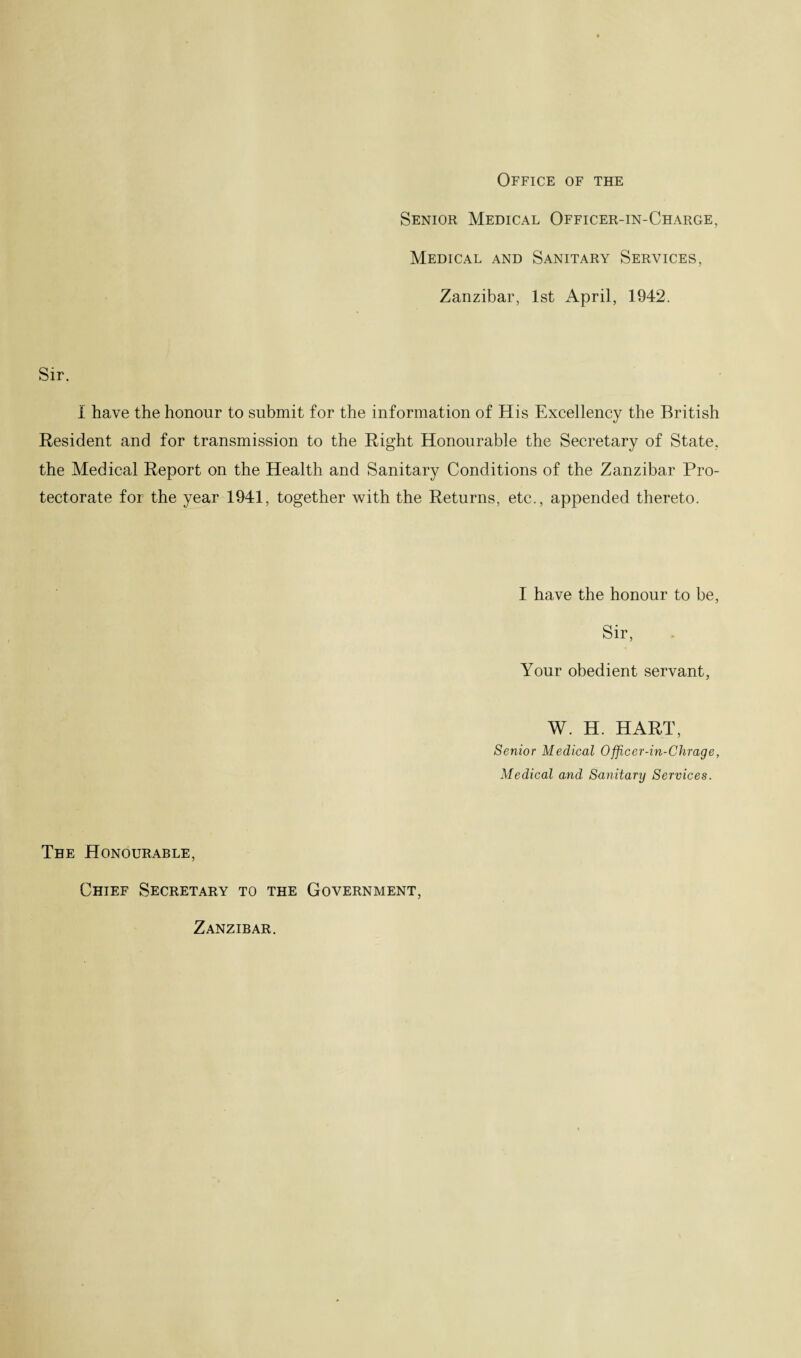 Office of the Senior Medical Officer-in-Charge, Medical and Sanitary Services, Zanzibar, 1st April, 1942. Sir. I have the honour to submit for the information of His Excellency the British Resident and for transmission to the Right Honourable the Secretary of State, the Medical Report on the Health and Sanitary Conditions of the Zanzibar Pro¬ tectorate for the year 1941, together with the Returns, etc., appended thereto. I have the honour to be, Sir, Your obedient servant, W. H. HART, Senior Medical Officer-in-Chrage, Medical and Sanitary Services. Tee Honourable, Chief Secretary to the Government, Zanzibar.