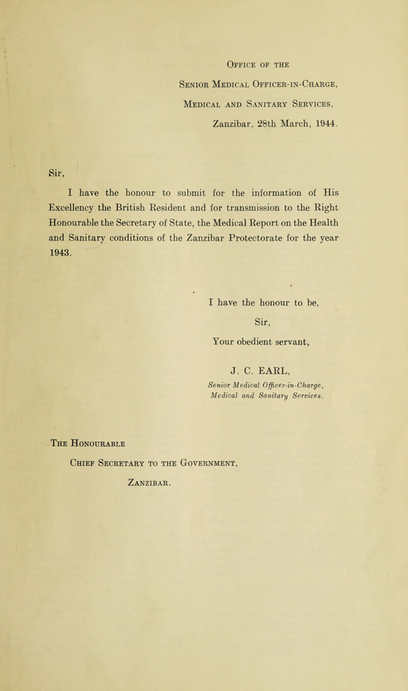 Office of the Senior Medical Officer-in-Charge, Medical and Sanitary Services, Zanzibar, 28th March, 1944. Sir, I have the honour to submit for the information of His Excellency the British Resident and for transmission to the Right Honourable the Secretary of State, the Medical Report on the Health and Sanitary conditions of the Zanzibar Protectorate for the year 1943. I have the honour to he, Sir, Your obedient servant, J. C. EARL, Senior Medical Officer-in-Charge, Medical and Sanitary Services. The Honourable Chief Secretary to the Government, Zanzibar.