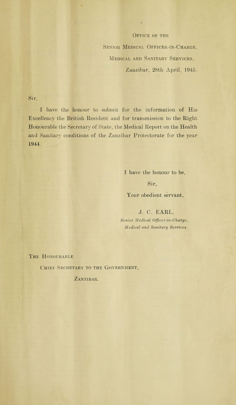 Office of the Senior Medical Officer-in-Charge, Medical and Sanitary Services, Zanzibar, 28th April, 1945. Sir, I have the honour to submit for the information of His Excellency the British Resident and for transmission to the Right Honourable the Secretary of State, the Medical Report on the Health and Sanitary conditions of the Zanzibar Protectorate for the year 1944. I have the honour to be, Sir, Your obedient servant, J. C. EARL, Senior Medical Officer-in-Charge,. Medical and Sanitary Services. The Honourable Chief Secretary to the Government, Zanzibar.