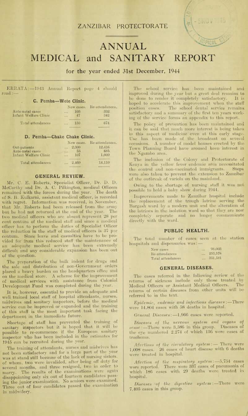 ZANZIBAR PROTECTORATE ANNUAL MEDICAL and SANITARY REPORT for the year ended 31st December, 1944 i ERRATA:—1943 Annual Report page 4 should read : — C. Pemba—Wete Clinic. New cases. Ante-natal cases ... 103 Infant Welfare Clinic ... 47 Total attendances ... 150 Re-attendances.. 332 342 674 D. Pemba—Chake Chake Clinic. Out-patients Ante-natal cases Infant Welfare Clinic New cases. Re-attendances. 2,300 12,416 53 685 107 1,009 Total attendances ... 2,460 14,110 GENERAL REVIEW. Mr. C. E. Roberts, Specialist Officer, Dr. D. D. McCarthy and Dr. A. C. Pilkington, medical Officers remained with the forces during the year. The death of S. B. Kulkarni, assistant medical officer, is recorded with regret. Information was received, in November, that Mr. Roberts had been released from the army but lie had not returned at the end of the year. The two medical officers who are absent represent 28 per cent centum of the medical staff and since a medical officer has to perform the duties of Specialist Officer the reduction in the staff of medical officers is 37 per centum. Since leave and casualties have to be pro¬ vided for from this reduced staff the maintenance of an adequate medical service has been extremely difficult and any considerable expansion has been out of the question. The preparation of the bulk indent for drugs and the sale and distribution of non-Govemment orders placed a heavy burden on the headquarters office and on the medical store. A scheme for the improvement of medical services with assistance from Colonial Development Fund was completed during the year. It is, however, essential to provide an adequate and well trained local staff of hospital attendants, nurses, midwives and sanitary inspectors, before the medical service can be improved or expanded and the training of this staff is the most important task facing the department in the immediate future. Shortage of staff has prevented the training of sanitary inspectors but it is hoped that it will be possible to re-commence if the European sanitary inspector who has been included in the estimates for 1945 can be recruited during the year. The training of attendants, nurses and mid wives has not been satisfactory and for a large part of the year was at stand still because of the lack of nursing sisters, of whom, two were invalided, after being oil duty foi several months, and three resigned, two in order to marry. The results of the examinations were again disappointing only six out of fourteen candidates pass¬ ing the junior examination. No seniors were examined. Three out of four candidates passed the examination in midwifery. The school service has been maintained and improved during the year but a great deal remains to be done to render it completely satisfactory. It is hoped to accelerate this improvement when the staff position eases. The school dental service remains satisfactory and a summary of the first ten years work¬ ing of the service forms an appendix to this report. The policy of prevention has been maintained and it can be said that much more interest is being taken in this aspect of medicine even at this early stage- Use has been made of the broadcast on several occasions. A number of model houses erected by the Town Planning Board have aroused keen interest in the Ngambo area. The inclusion of the Colony and Protectorate of Kenya in the yellow fever endemic area necessitated the control and non-vaccinated immigrants. Steps were also taken to prevent the extension to Zanzibar of the outbreak of variola on the mainland. Owing to the shortage of nursing staff it was not possible to hold a baby show during 1944. Improvements made to Zanzibar hospital include the replacement of the trough latrine serving the Bargash ward by a modern unit and the alteration of the latrines in the isolation ward so that they are now completely separate and no longer communicate directly with the ward. PUBLIC HEALTH. seen at the station ... 98,003 ... 253,578 ... 351,581 GENERAL DISEASES. The cases referred in the following review of the returns of sickness include only those treated by Medical Officers or Assistant Medical Officers. The returns of certain diseases from other units will be referred to in the text. Epidemic, endemic and infectious diseases :—There were 14,804 cases with 58 deaths in hospital. General Diseases:—1,966 cases were reported. Diseases of the nervous system and organs of sense :—There were 3,586 in this group. Diseases of the eye numbered 2,274 of which 136 were cases of trachoma. Affections of the circulatory system:— There were 1,098 cases. 26 cases of heart disease with 6 deaths were treated in hospital. Affection of the respiratory system:—5,754 cases were reported. There were 337 cases of pneumonia of which 186 cases with 29 deaths were treated in hospital. Diseases 'of the digestive system :—There were 7,405 cases in this group. The total number of cases hospsitals and dispensaries was: New cases Re-attendances Total attendances