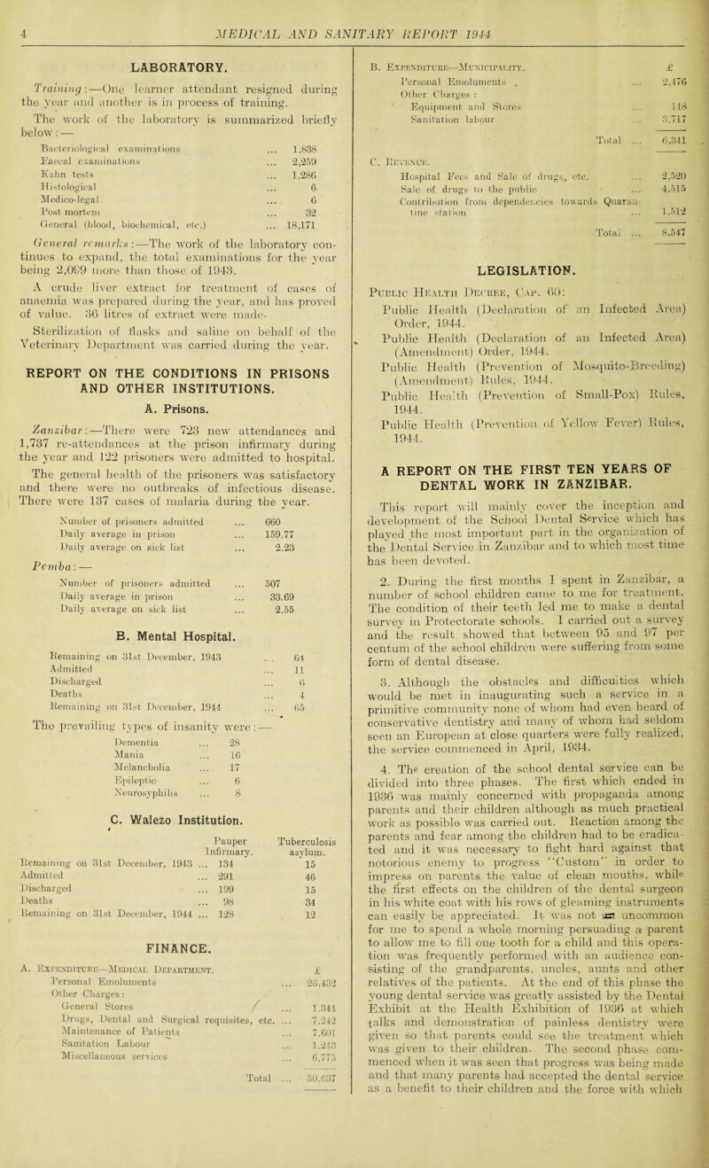 LABORATORY. Training:—One learner attendant resigned during the year and another is in process of training. The work of the laboratory is summarized briefly below: — Bacteriological examinations ... 1,838 Faecal examinations ... 2,259 Kahn tests ... 1,286 Histological ... 6 Medico-legal ... 6 Post mortem ... 32 General (blood, biochemical, etc.) ... 18,171 General Ternaries:—The work of the laboratory con¬ tinues to expand, the total examinations for the year being 2,099 more than those' of 1943. A crude liver extract for treatment of cases of anaemia was prepared during the year, and has proved of value. 36 litres of extract were made- Sterilization of flasks and saline on behalf of the Veterinary Department was carried during the year. REPORT ON THE CONDITIONS IN PRISONS AND OTHER INSTITUTIONS. A. Prisons. Zanzibar :—There were 723 new attendances and 1,737 re-attendances at the prison infirmary during the year and 122 prisoners were admitted to hospital. The general health of the prisoners was satisfactory and there were no outbreaks of infectious disease. There were 137 cases of malaria during the year. Number of prisoners admitted ... 660 Daily average in prison ... 159.77 Daily average on sick list ... 2.23 Pemba: — Number of prisoners admitted ... 507 Daily average in prison ... 33.69 Daily average on sick list ... 2.55 B. Mental Hospital. Remaining on 31st December, 1943 Admitted Discharged Deaths Remaining on 31st December, 1944 The prevailing types of insanity were Dementia ... 28 Mania ... 16 Melancholia ... 17 Epileptic ... 6 Xeurosyphilis ... 8 C. Walezo Institution. # Pauper Tuberculosis Infirmary. asylum. Remaining on 31st December, 1943 ... 134 * 15 Admitted ... 291 46 Discharged ... 199 15 Deaths ... 98 34 Remaining on 31st December, 1944 ... 128 12 FINAlNCE. A. Expenditure—Medical Department. £ Personal Emoluments . 26,432 Other Charges: General Stores / 1,344 Drugs, Dental and Surgical requisites, etc. .. 7,242 Maintenance of Patients 7,601 Sanitation Labour 1,243 Miscellaneous services 6,775 Total .. 50,637 B. Expenditure—Municipality. £ Personal Emoluments , ... 2,476 Other Charges : Equipment and Stores ... 148 Sanitation labour ... 3,717 Total ... 6,341 C. Bevexuk. Hospital Fees and Sale of drugs, etc. ... 2,520 Sale of drugs to the public ... 4,515 Contribution from dependencies towards Quaran¬ tine station ... 1,512 Total ... S,547 LEGISLATION. Public Health Decree, Gap. 60: Public Health (Declaration of an Infected Area) Order, 1944. Public Health (Declaration of an Infected Area) (Amendment) Order, 1944. Public Health (Prevention of Mosquito-Breeding) (Amendment) Rules’, 1944. Public Health (Prevention of Small-Pox) Rules, 1944. Public Health (Prevention of Yellow Fever) Rules, 1944. A REPORT ON THE FIRST TEN YEARS OF DENTAL WORK IN ZANZIBAR. This report will mainly cover the inception and development of the School Dental Service which has played the most important part in the organization of the Dental Service in Zanzibar and to which most time has been devoted. 2. During the first months 1 spent in Zanzibar, a number of school children came to me for treatment. The condition of their teeth le:d me to make a dental survey in Protectorate schools. I carried out a survey and the result showed that between 95 and 97 per centum of the school children were suffering from some form of dental disease. 3. Although the obstacles and difficulties which would be met in inaugurating such a service in a primitive community none of whom had even heard of conservative dentistry and many of whom had seldom seen an European at close quarters were fully realized, the service commenced in April, 1934. 4. The creation of the school dental service can be divided into three phases. The first which ended in 1936 was mainly concerned with propaganda among parents and their children although as much practical work as possible was carried out. Reaction among the parents and fear among the children had to be eradica¬ ted and it was necessary to fight hard against that notorious enemy to progress “Custom” in order to impress on parents the value of clean mouths, while the first effects on the children of the dental surgeon in his white coat with his rows of gleaming instruments can easily be appreciated. It was not an uncommon for me to spend a whole morning persuading a parent to allow me to fill one tooth for a child and this opera¬ tion was frequently performed with an audience con¬ sisting of the grandparents, uncles, aunts and other relatives of the patients. At the end of this phase the young dental service was greatly assisted by the Dental Exhibit at the Health Exhibition of 1936 at which talks and demonstration of painless dentistry were given so that parents could see the treatment which was given to their children. The second phase com¬ menced when it was seen that progress was being made and that many parents had accepted the dental service as a benefit to their children and the force with which 6-1 11 6 4 (35