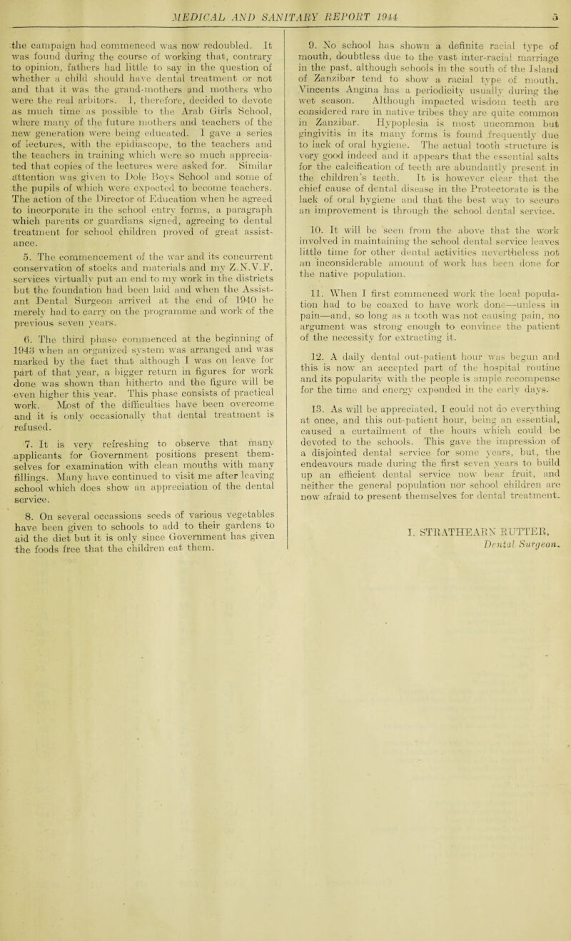 ■the campaign hud commenced was now redoubled. It was found during the course of. working that, contrary to opinion, fathers had little to say in the question of whether a child should have dental treatment or not and that it was the grand-mothers and mothers who were the real arbiters. I, therefore, decided to devote as much time as possible to the Arab Girls School, where many of the future mothers and teachers of the new generation were being educated. I gave a series of lectures, with the epidiascope, to the teachers and the teachers in training which were so much apprecia¬ ted that copies of the lectures were asked for. Similar attention was given to Dole Boys School and some of the pupils of which were expected to become teachers. The action of the Director of Education when he agreed to incorporate in the school entry forms, a paragraph which parents or guardians signed, agreeing to dental treatment for school children proved of great assist¬ ance. 5. The commencement of the war and its concurrent conservation of stocks and materials and my Z.N.V.F. services virtually put an end to my work in the districts but the foundation had been laid and when the Assist¬ ant Dental Surgeon arrived at the end of 1940 he merely had to carry on the programme and work of the previous seven years. 6. The third phase commenced at the beginning of 1943 when an organized system was arranged and was marked by the fact that although I was on leave for part of that year, a bigger return in figures for work done was shown than hitherto and the figure will be even higher this year. This phase consists of practical work. Most of the difficulties have been overcome and it is only occasionally that dental treatment is refused. 7. It is very refreshing to observe that many -applicants for Government positions present them¬ selves for examination with clean mouths with many fillings. Many have continued to visit me after leaving school which does show an appreciation of the dental service. 8. On several occassions seeds of various vegetables have been given to schools to add to their gardens to aid the diet but it is only since Government has given the foods free that the children eat them. 9. No school has shown a definite racial type of mouth, doubtless due to the vast inter-racial marriage in the past, although schools in the south of the Island of Zanzibar tend to show a racial type of mouth. Vincents Angina has a periodicity usually during the wet season. Although impacted wisdom teeth are considered rare in native tribes they are quite common in Zanzibar. Hypoplesia is most uncommon but gingivitis in its many forms is found frequently due to lack of oral hygiene. The actual tooth structure is very good indeed and it appears that the essential salts for the calcification of teeth are abundantly present in the children’s teeth. It is however clear that the chief cause of dental disease in the Protectorate is the lack of oral hygiene and that the best way to secure an improvement is through the school dental service. 10. It will be seen from the above that the work involved in maintaining the school dental service leaves little time for other dental activities nevertheless not an inconsiderable amount of work has been done for the native population. 11. When I first commenced work the local popula¬ tion had to be coaxed to have work done—unless in pain—and, so long as a tooth was not causing pain, no argument was strong enough to convince the patient of the necessity for extracting it. 12. A daily dental out-patient hour was begun and this is now an accepted part of the hospital routine and its popularity with the people is ample recompense for the time and energy expended in the early days. 13. As will be appreciated, I could not do everything at once, and this out-patient hour, being an essential, caused a curtailment of the hours which could be devoted to the schools. This gave the impression of a disjointed dental service for some years, but, the endeavours made during the first seven years to build up an efficient dental service now bear fruit, and neither the general population nor school children are now afraid to present themselves for dental treatment. I. STRATHEAEN BUTTER, Dental Surgeon.