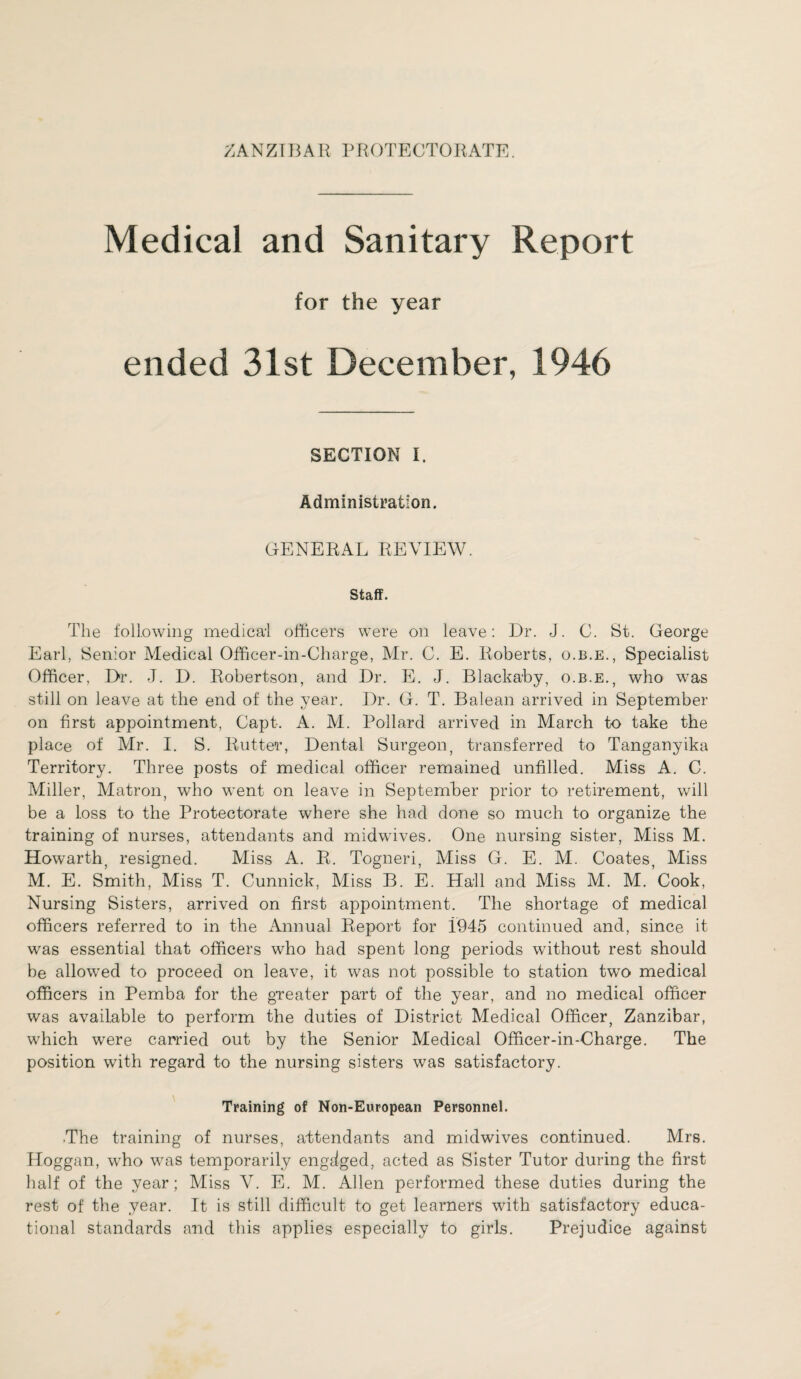 Medical and Sanitary Report for the year ended 31st December, 1946 SECTION I. Administration. GENERAL REVIEW. Staff. The following medical officers were on leave: Dr. J. C. St. George Earl, Senior Medical Officer-in-Charge, Mr. C. E. Roberts, o.b.e., Specialist Officer, Dr. J. D. Robertson, and Dr. E. J. Blaekaby, o.b.e., who was still on leave at the end of the year. Dr. G. T. Balean arrived in September on first appointment, Capt. A. M. Pollard arrived in March to take the place of Mr. I. S. Rutter, Dental Surgeon, transferred to Tanganyika Territory. Three posts of medical officer remained unfilled. Miss A. C. Miller, Matron, who went on leave in September prior to retirement, will be a loss to the Protectorate where she had done so much to organize the training of nurses, attendants and midwives. One nursing sister, Miss M. Howarth, resigned. Miss A. R. Togneri, Miss G. E. M. Coates, Miss M. E. Smith, Miss T. Cunnick, Miss B. E. Hall and Miss M. M. Cook, Nursing Sisters, arrived on first appointment. The shortage of medical officers referred to in the Annual Report for 1945 continued and, since it was essential that officers who had spent long periods without rest should be allowed to proceed on leave, it was not possible to station two medical officers in Pemba for the greater part of the year, and no medical officer was available to perform the duties of District Medical Officer, Zanzibar, which were carried out by the Senior Medical Officer-in-Charge. The position with regard to the nursing sisters was satisfactory. Training of Non-European Personnel. .The training of nurses, attendants and midwives continued. Mrs. Hoggan, who was temporarily engdged, acted as Sister Tutor during the first half of the year; Miss V. E. M. Allen performed these duties during the rest of the year. It is still difficult to get learners with satisfactory educa¬ tional standards and this applies especially to girls. Prejudice against