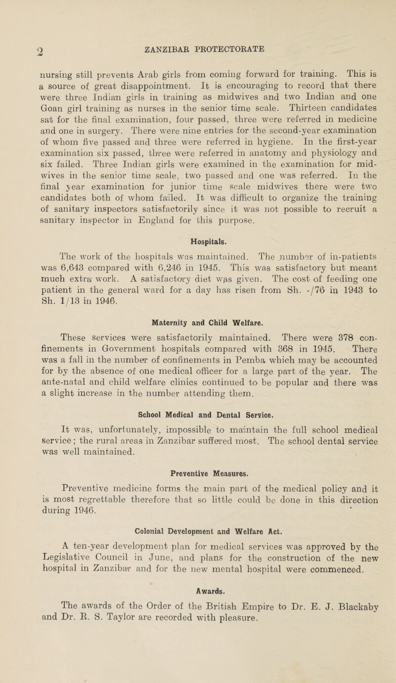 nursing still prevents Arab girls from coming forward for training. This is a source of great disappointment. It is encouraging to record that there were three Indian girls in training as midwives and two Indian and one Goan girl training as nurses in the senior time scale. Thirteen candidates sat for the final examination, four passed, three were referred in medicine and one in surgery. There were nine entries for the second-year examination of whom five passed and three were referred in hygiene. In the first-year examination six passed, three were referred in anatomy and physiology and six failed. Three Indian girls were examined in the examination for mid¬ wives in the senior time scale, two passed and one was referred. In the final year examination for junior time scale midwives there were two candidates both of whom failed. It was difficult to organize the training of sanitary inspectors satisfactorily since it was not possible to recruit a sanitary inspector in England for this purpose. Hospitals. The work of the hospitals was maintained. The number of in-patients was 6,643 compared with 6,246 in 1945. This was satisfactory but meant much extra work. A satisfactory diet was given. The cost of feeding one patient in the general ward for a day has risen from Sh. -/76 in 1943 to Sh. 1/13 in 1946. Maternity and Child Welfare. These services were satisfactorily maintained. There were 378 con¬ finements in Government hospitals compared with 368 in 1945. There was a fall in the number of confinements in Pemba which may be accounted for by the absence of one medical officer for a large part of the year. The ante-natal and child welfare clinics continued to be popular and there was a slight increase in the number attending them. School Medical and Dental Service. It was, unfortunately, impossible to maintain the full school medical service; the rural areas in Zanzibar suffered most. The school dental service was well maintained. Preventive Measures. Preventive medicine forms the main part of the medical policy and. it is most regrettable therefore that so little could be done in this direction during 1946. Colonial Development and Welfare Act. A ten-year development plan for medical services was approved by the Legislative Council in June, and plans for the construction of the new hospital in Zanzibar and for the new mental hospital were commenced. Awards. The awards of the Order of the British Empire to Dr. E. J. Blaekaby and Dr. R. S. Taylor are recorded with pleasure.