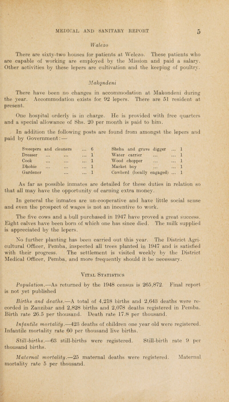 Wale zo There are sixty-two houses for patients at Welezo. These patients who are capable of working are employed by the Mission and paid a salary. Other activities by these lepers are cultivation and the keeping of poultry. Makgndeni There have been no changes in accommodation at Makondeni during the year. Accommodation exists for 92 lepers. There are 51 resident at present. One hospital orderly is in charge. He is provided with free quarters and a special allowance of Shs. 20 per month is paid to him. In addition the following posts are found from amongst the lepers and paid by Government: — Sweepers and cleaners ... 6 Dresser ... ... ... 1 Cook ... ... ... 1 Dhobie ... ... ... 1 Gardener ... ... 1 Sheha and grave digger ... 1 Water carrier ... ... 1 Wood chopper ... ... 1 Market boy ... ... 1 Cowherd (locally engaged) ... 1 As far as possible inmates are detailed for these duties in relation so that all may have the opportunity of earning extra money. In general the inmates are un-cooperative and have little social sense and even the prospect of wages is not an incentive to work. The five cows and a bull purchased in 1947 have proved a great success. Eight calves have been born of which one has since died. The milk supplied is appreciated by the lepers. No further planting has been carried out this year. The District Agri¬ cultural Officer, Pemba, inspected all trees planted in 1947 and is satisfied with their progress. The settlement is visited weekly by the District Medical Officer, Pemba, and more frequently should it be necessary. Vital Statistics Population.—As returned by the 1948 census is 265,872. Final report is not yet published Births and deaths.—A total of 4,218 births and 2,643 deaths were re¬ corded in Zanzibar and 2,828 births and 2,078 deaths registered in Pemba. Birth rate 26.5 per thousand. Death rate 17.8 per thousand. Infantile mortality.—423 deaths of children one year old were registered. Infantile mortality rate 60 per thousand live births. Still-births.—63 still-births were registered. Still-birth rate 9 per thousand births. Maternal mortality.—25 maternal deaths were registered. Maternal