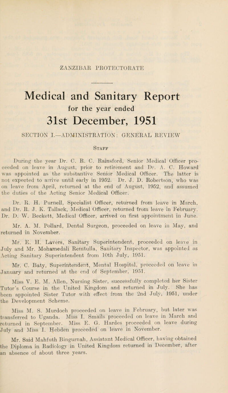 ZANZIBAR PROTECTORATE Medical and Sanitary Report for the year ended 31st December, 1951 SECTION I.—ADMINISTRATION: GENERAL REVIEW Staff During the year Dr. C. R. C. Rainsford, Senior Medical Officer pro¬ ceeded on leave in August, prior to retirement and Dr. A. C. Howard was appointed as the substantive Senior Medical Officer. The latter is not expected to arrive until early in 1952. Dr. J. D. Robertson, who was on leave from April, returned at the end of August, 1952, and assumed the duties of the Acting Senior Medical Officer. Dr. R. H. Purnell, Specialist Officer, returned from leave in March, and Dr. R. J. K. Tallack, Medical Officer, returned from leave in February. Dr. D. W. Beckett, Medical Officer, arrived on first appointment in June. Mr. A. M. Pollard, Dental Surgeon, proceeded on leave in May, and returned in November. Mr. E. H. Lavers, Sanitary Superintendent, proceeded on leave in July and Mr. Mohamedali Rem'tulla, Sanitary Inspector, was appointed as Acting Sanitary Superintendent from 10th July, 1951. Mr. C. Baty, Superintendent, Mental Hospital, proceeded on leave in January and returned at the end of September, 1951. Miss V. E. M. Allen, Nursing Sister, successfully completed her Sister Tutor’s Course in the United Kingdom and returned in July. She has been appointed Sister Tutor with effect from the 2nd July, 1951, under the Development Scheme. Miss M. S. Murdoch proceeded on leave in February, but later was transferred to Uganda. Miss I. Smails proceeded on leave in March and returned in September. Miss E. G. Hardes proceeded on leave during July and Miss I. Hebden proceeded on leave in November. Mr. Said Mahfuth Bingurnah, Assistant Medical Officer, having obtained the Diploma in Radiology in United Kingdom returned in December, after an absence of about three years.