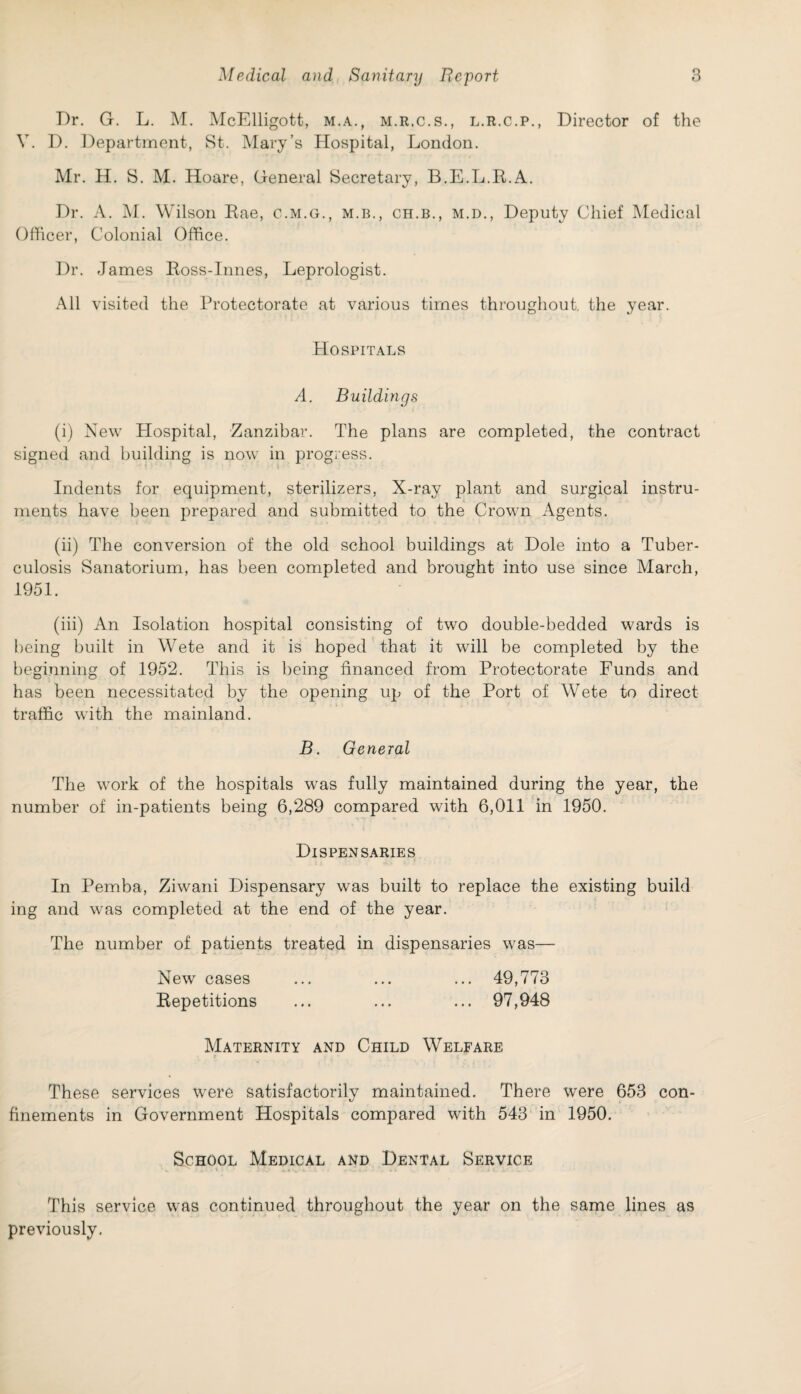 Dr. G. L. M. McElligott, m.a., m.r.c.s., l.r.c.p., Director of the V. D. Department, St. Mary’s Hospital, London. Mr. H. S. M. Hoare, General Secretary, B.E.L.R.A. Dr. A. M. Wilson Rae, c.m.g., m.b., ch.b., m.d., Deputy Chief Medical Officer, Colonial Office. Dr. James Ross-Innes, Leprologist. All visited the Protectorate at various times throughout, the year. Hospitals A. Buildings (i) New Hospital, Zanzibar. The plans are completed, the contract signed and building is now in progress. Indents for equipment, sterilizers, X-ray plant and surgical instru¬ ments have been prepared and submitted to the Crown Agents. (ii) The conversion of the old school buildings at Dole into a Tuber¬ culosis Sanatorium, has been completed and brought into use since March, 1951. (iii) An Isolation hospital consisting of two double-bedded wards is being built in Wete and it is hoped that it will be completed by the beginning of 1952. This is being financed from Protectorate Funds and has been necessitated by the opening up of the Port of Wete to direct traffic with the mainland. B. General The work of the hospitals was fully maintained during the year, the number of in-patients being 6,289 compared with 6,011 in 1950. Dispensaries In Pemba, Ziwani Dispensary was built to replace the existing build ing and was completed at the end of the year. The number of patients treated in dispensaries was— New cases ... ... ... 49,773 Repetitions ... ... ... 97,948 Maternity and Child Welfare These services were satisfactorily maintained. There were 653 con¬ finements in Government Hospitals compared with 543 in 1950. School Medical and Dental Service This service was continued throughout the year on the same lines as previously.