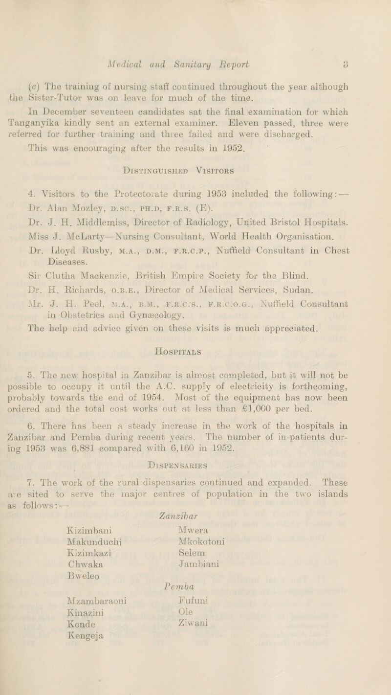 (c) The training of nursing staff continued throughout the year although the Sister-Tutor was on leave for much of the time. In December seventeen candidates sat the final examination for which 'Tanganyika kindly sent an external examiner. Eleven passed, three were referred for further training and three failed and were discharged. This was encouraging after the results in 1952. Distinguished Visitors 4. Visitors to the Protectorate during 1953 included the following: — Dr. Alan Mozley, d.sc., ph.d, f.r.s. (E). Dr. J. H. Middlenqiss, Director of Badiology, United Bristol Hospitals. Miss J. McLarty—Nursing Consultant, World Health Organisation. Dr. Lloyd Busby, m.a., d.m., f.r.c.p., Nuffield Consultant in Chest Diseases. Sir Clutha Mackenzie, British Empire Society for the Blind. Dr. H. Bichards, o.r.e., Director of Medical Services, Sudan. Mr. J. IT. Peel, m.a., b.m., f.r.c.'S., f.r.c.o.g., Nuffield Consultant in Obstetrics and Gynaecology. The help and advice given on these visits is much appreciated. Hospitals 5. The new hospital in Zanzibar is almost completed, but it will not be possible to occupy it until the xVC. supply of electricity is forthcoming, probably towards the end of 1954. Most of the equipment has now been ordered and the total cost works out at less than £1,000 per bed. 6. There has been a steady increase in the work of the hospitals in Zanzibar and Pemba during recent years. The number of in-patients dur¬ ing 1953 was 6,881 compared with 6,160 in 1952. Dispensaries 7. The work of the rural dispensaries continued and expanded. These a: e sited to serve the major centres of population in the two islands as follows: — Zanzibar Kizimbani Makunduchi Kizimkazi Chwaka Bweleo Mwera Mkokotoni Selem Jambiani Pemba Mzambaraoni Kinazini Konde Kengeja F ufuni Ole Ziwani