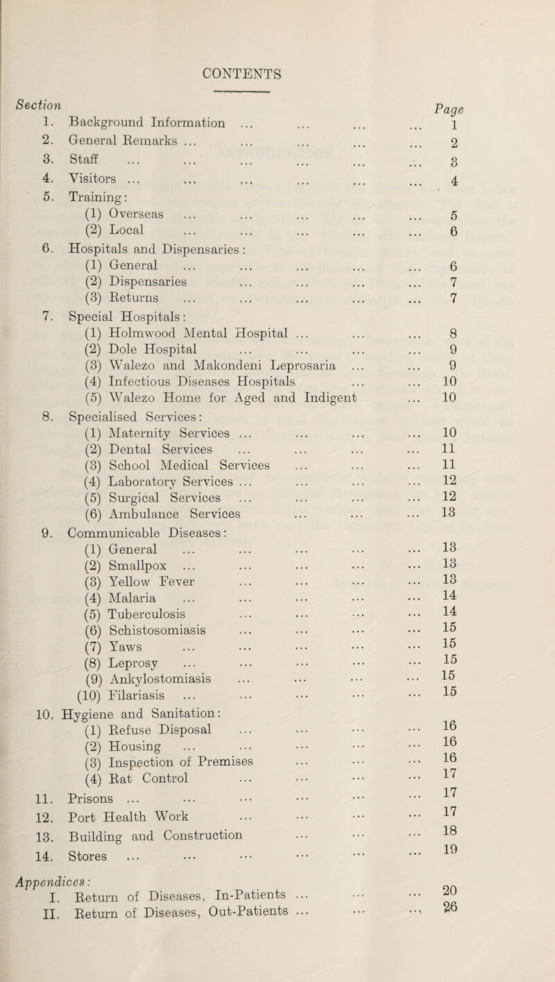 CONTENTS Section 1. Background Information ... 2. General Remarks ... 3. Staff 4. Visitors ... 5. Training: (1) Overseas (2) Local 6. Hospitals and Dispensaries: (1) General (2) Dispensaries (3) Returns 7. Special Hospitals: (1) Holmwood Mental Hospital ... (2) Dole Hospital (3) Walezo and Makondeni Leprosaria (4) Infectious Diseases Hospitals (5) Walezo Home for Aged and Indigent 8. Specialised Services: (1) Maternity Services ... (2) Dental Services (3) School Medical Services (4) Laboratory Services ... (5) Surgical Services (6) Ambulance Services 9. Communicable Diseases: (1) General (2) Smallpox (3) Yellow Fever (4) Malaria (5) Tuberculosis (6) Schistosomiasis (7) Yaws (8) Leprosy (9) Ankylostomiasis (10) Eilariasis 10. Hygiene and Sanitation: (1) Refuse Disposal (2) Housing (3) Inspection of Premises (4) Rat Control 11. Prisons ... 12. Port Health Work 13. Building and Construction 14. Stores Appendices: I. Return of Diseases, In-Patients ... II. Return of Diseases, Out-Patients ... Page 1 2 3 4 5 6 6 7 7 8 9 9 10 10 10 11 11 12 12 13 13 13 13 14 14 15 15 15 15 15 16 16 16 17 17 17 18 19 20 26