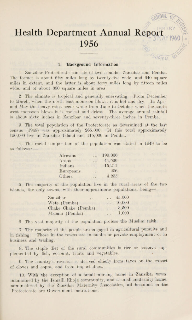 SV) 0? //>\ Health Department Annual Report 1956 3 V I I I960 1. Background Information 1. Zanzibar Protectorate consists of two islands—Zanzibar and Pemba. The former is about fifty miles long by twenty-five wide, and 640 square miles in extent, and the latter is about forty miles long by fifteen miles wide, and of about 380 square miles in area. 2. The climate is tropical and generally enervating. Prom December to March, when the north east monsoon blows, it is hot and dry. In Apr' and May the heavv rains occur while from June to October when the soutn west monsoon blows it is coolest and driest. The average annual rainfall is about sixty inches in Zanzibar and seventy-three inches in Pemba. 3. The total population of the Protectorate as determined at the last census (1948) was approximately 265,000. Of this total approximately 150,000 live in Zanzibar Island and 115,000 in Pemba. 4. The racial composition of the population was stated in 1948 to be as follow’s : — Africans Arabs Indians Europeans Others 199,860 44,560 15,211 296 4,235 5. The majority of the population live in the rural areas of the twro islands, the only towns, with their approximate populations, being— Zanzibar ... ... 45,000 Wete (Pemba) ... ... 10,000 Chake Chake (Pemba) ... 3,500 Mkoani (Pemba) ... 1,000 6. The vast majority of the population profess the Muslim faith. 7. The majority of the people are engaged in agricultural pursuits and in fishing. Those in the towns are in public or private employment or in business and trading. 8. The staple diet of the rural communities is rice or cassava sup¬ plemented by fish, coconut, fruits and vegetables. 9. The country’s revenue is derived chiefly from taxes on the export of cloves and copra, and from import dues. 10. With the exception of a small nursing home in Zanzibar town, maintained by the Ismaili Khoja community, and a small maternity home, administered by the Zanzibar Maternity Association, all hospitals in the Protectorate are Government institutions.