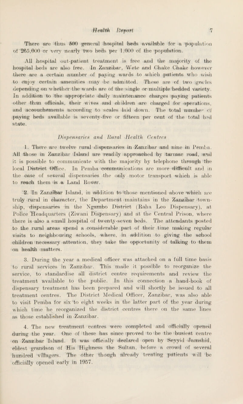 There are thus 500 general hospital beds available for a population of 265,000 or very nearly two beds per 1,000 of the population. All hospital out-patient treatment is free and the majority of the hospital beds are also free. In Zanzibar, Wete and Chake Chake however there are a certain number of paying wards to which patients who wish to enjoy certain amenities may be admitted. These are of two gra les depending on whether the wards are of the single or multiple bedded variety. In addition to the appropriate daily maintenance charges paying patients other than officials, their wives and children are charged for operations, and accouchements according to scales laid down. The total numbev> of paying beds available is seventy-five or fifteen per cent of the total bed state. Dispensaries and Rural Health Centres 1. There are twelve rural dispensaries in Zanzibar and nine in Pemba. All those in Zanzibar Island are readily approached by tarmac road, and it is possible to communicate with the majority by telephone through the local District Office. In Pemba communications are more difficult and in the case of several dispensaries the only motor transport which is able to reach them is a Land Hover. 2. In Zanzibar Island, in addition to (those mentioned above which are truly rural in character, the Department maintains in the Zanzibar town¬ ship, dispensaries in the Ngambo District (Raha Leo Dispensary), at Police Headquarters (Ziwani Dispensary) and at the Central Prison, where there is also a small hospital of twenty-seven beds. The attendants posted to the rural areas spend a considerable part of their time making regular visits to neighbouring schools, where, in addition to giving the school children necessary attention, they take the opportunity of talking to them on health matters. 3. During the vear a medical officer was attached on a full time basis o to rural services in Zanzibar. This made it possible to reorganize the service, to standardise all district centre requirements and review the treatment available to the public. In this connection a hand-book of dispensary treatment has been prepared and wall shortly be issued to all treatment centres. The District Medical Officer, Zanzibar, was also able to visit Pemba for six to eight weeks in the latter paid of the year during which time he reorganized the district centres there on the same lines as those established in Zanzibar. 4. The new treatment centres were completed and officially opened during the year. One of these has since proved to be the busiest centre on Zanzibar Island. It was officially declared open by Seyyid damshid, eldest grandson of His Highness the Sultan, before a crowd of several hundred villagers. The other though already treating patients wall be officially opened early in 1957.