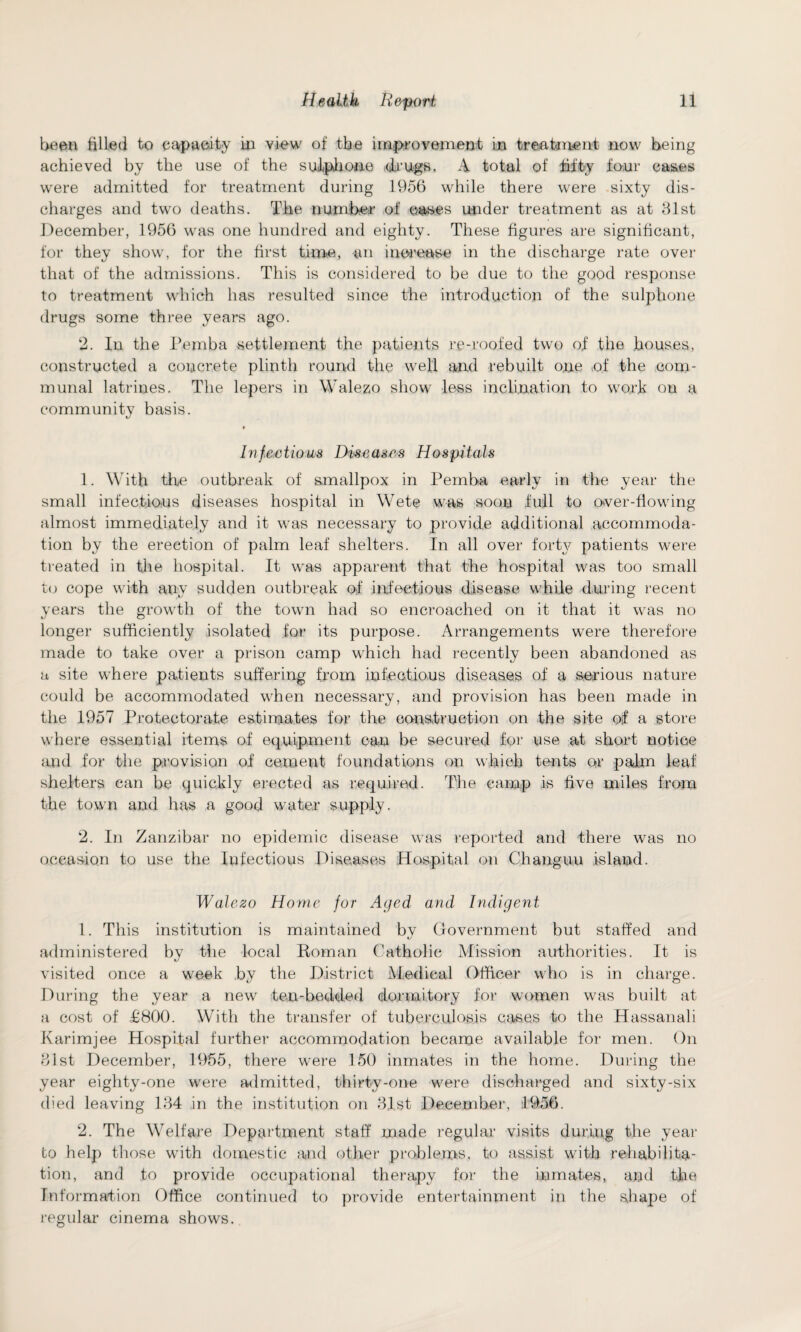 been filled to capacity in view of the improvement in treatment now being achieved by the use of the sulphone drugs. A total of fifty four cases were admitted for treatment during 1956 while there were sixty dis¬ charges and two deaths. The number of oases under treatment as at 81st December, 1956 was one hundred and eighty. These figures are significant, for they show, for the first time, -an increase in the discharge rate over that of the admissions. This is considered to be due to the good response to treatment which has resulted since the introduction of the sulphone drugs some three years ago. 2. In the Pemba settlement the patients re-roofed two of the houses, constructed a concrete plinth round the well and rebuilt one .of the com¬ munal latrines. The lepers in Walezo show7 less inclination to work on a community basis. Infectious Diseases Hospitals 1. With the outbreak of smallpox in Pemba early in the year the small infectious diseases hospital in Wete was soon full to over-fiowring almost immediately and it was necessary to provide additional accommoda¬ tion by the erection of palm leaf shelters. In all over forty patients were treated in the hospital. It wras apparent that the hospital was too small to cope with any sudden outbreak of infectious disease while during recent years the growth of the town had so encroached on it that it wras no longer sufficiently isolated for its purpose. Arrangements were therefore made to take over a prison camp which had recently been abandoned as a site where patients suffering from infectious diseases of a serious nature could be accommodated when necessary, and provision has been made in the 1957 Protectorate estimates for the construction on the site of a store where essential items of equipment can be secured for use at short notice and for the provision of cement foundations on which tents or palm leaf shelters can be quickly erected as required. The camp is five miles from the town and has a good water supply. 2. In Zanzibar no epidemic disease w7as reported and there was no occasion to use the Infectious Diseases Hospital on Changuu island. Walezo Home for Aged and Indigent 1. This institution is maintained by Government but staffed and administered by the local Roman Catholic Mission authorities. It is visited once a week by the District Medical Officer who is in charge. During the year a new ten-bedded dormitory for women was built at a cost of £800. With the transfer of tuberculosis cases to the Hassanali Karimjee Hospital further accommodation became available for men. On 81st December, 1955, there w7ere 150 inmates in the home. During the year eighty-one were admitted, thirty-one wrere discharged and sixty-six died leaving 184 in the institution on 81st December, 1956. 2. The Welfare Department staff made regular visits during the year to help those w7ith domestic and other problems, to assist with rehabilita¬ tion, and to provide occupational therapy for the inmates, and the Information Office continued to provide entertainment in the shape of regular cinema shows.