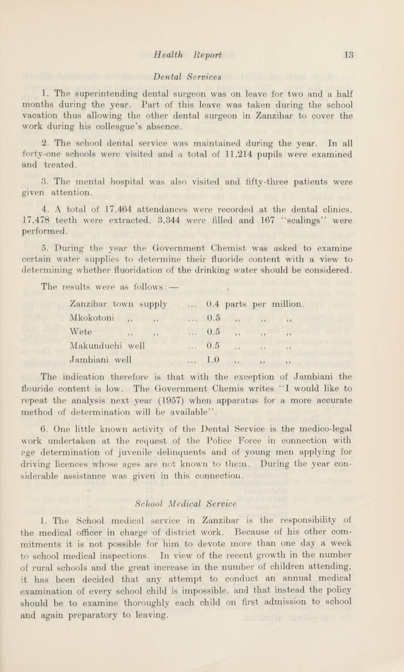 Dental Services 1. The superintending dental surgeon was on leave for two and a half months during the year. Part of this leave was taken during the school vacation thus allowing the other dental surgeon in Zanzibar to cover the work during his colleague’s absence. 2. The school dental service was maintained during the year. In all forty-one schools were visited and a total of 11,214 pupils were examined and treated. 3. The mental hospital was also visited and fifty-three patients were given attention. 4. A total of 17,464 attendances were recorded at the dental clinics, 17,478 teeth were extracted, 3,344 were filled and 167 “scalings” were performed. 5. During the year the Government Chemist was asked to examine certain water supplies to determine their fluoride content with a view to determining whether fluoridation of the drinking water should be considered. The results were as follows : — < Zanzibar town supply Mkokotoni ,, ,, Wete Makunduchi well Jambiani well The indication therefore is that with the exception of Jambiani the flouride content is low. The Government Chemis writes “I would like to repeat the analysis next year (1957) when apparatus for a more accurate method of determination will be available”. 6. One little known activity of the Dental Service is the medico-legal work undertaken at the request of the Police Force in connection with age determination of juvenile delinquents and of young men applying for driving licences whose ages are not known to them. During the year con¬ siderable assistance was given in this connection. School Medical Service 1. The School medical service in Zanzibar is the responsibility of the medical officer in charge of district work. Because of his other com¬ mitments it is not possible for him to devote more than one day a week to school medical inspections. In view of the recent growth in the number of rural schools and the great increase in the number of children attending, it has been decided that any attempt to conduct an annual medical examination of every school child is impossible, and that instead the policy should be to examine thoroughly each child on first admission to school and again preparatory to leaving. 0.4 parts per million. 6.5 6.5 0.5 1.6 ,, ,, ,,