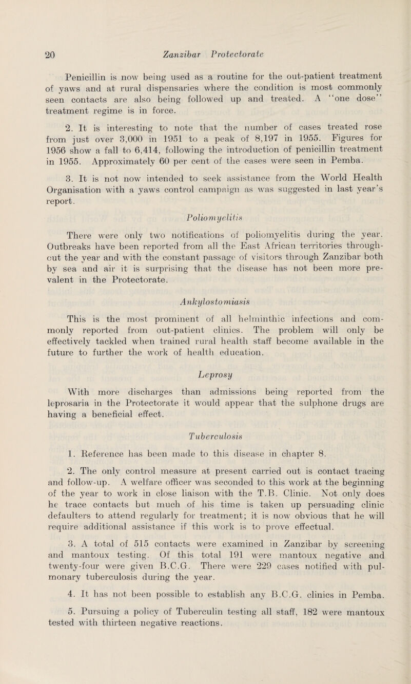 Penicillin is now being used as a routine for the out-patient treatment of yaws and at rural dispensaries where the condition is most commonly seen contacts are also being followed up and treated. A “one dose treatment regime is in force. 2. It is interesting to note that the number of cases treated rose from just over 3,000 in 1951 to a peak of 8,197 in 1955. Figures for 1956 show a fall to 6,414, following the introduction of penicillin treatment in 1955. Approximately 60 per cent of the cases were seen in Pemba. 3. It is not now intended to seek assistance from the World Health Organisation with a yaws control campaign as was suggested in last year’s report. Poliomyelitis There were only two notifications of poliomyelitis during the year. Outbreaks have been reported from all the East African territories through¬ out the year and with the constant passage of visitors through Zanzibar both by sea and air it is surprising that the disease has not been more pre¬ valent in the Protectorate. A nk y losto m ias is This is the most prominent of all helminthic infections and com¬ monly reported from out-patient clinics. The problem will only be effectively tackled when trained rural health staff become available in the future to further the work of health education. Leprosy With more discharges than admissions being reported from the leprosaria in the Protectorate it would appear that the sulphone drugs are having a beneficial effect. Tuberculosis 1. Reference has been made to this disease in chapter 8. 2. The only control measure at present carried out is contact tracing and follow-up. A welfare officer was seconded to this work at the beginning of the year to work in close liaison with the T.B. Clinic. Not only does he trace contacts but much of his time is taken up persuading clinic defaulters to attend regularly for treatment; it is now obvious that he will require additional assistance if this work is to prove effectual. 3. A total of 515 contacts were examined in Zanzibar by screening and mantoux testing. Of this total 191 were mantoux negative and twenty-four were given B.C.G. There were 229 cases notified with pul¬ monary tuberculosis during the year. 4. It has not been possible to establish any B.C.G. clinics in Pemba. 5. Pursuing a policy of Tuberculin testing all staff, 182 were mantoux tested with thirteen negative reactions.