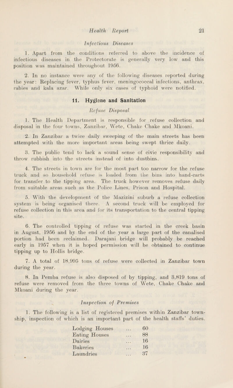 Infectious Diseases 1. Apart from the conditions referred to above the incidence of infectious diseases in the Protectorate is generally very low and this position was maintained throughout 1956. 2. In no instance were any of the following diseases reported during the year: Replacing fever, typhus fever, meningococcal infections, anthrax, rabies and kala azar. While only six cases of typhoid were notified. 11. Hygiene and Sanitation Refuse Disposal 1. The Health Department is responsible for refuse collection and disposal in the four towns, Zanzibar, WTete, Chake Chake and Mkoani. 2. In Zanzibar a twice daily sweeping of the main streets has been attempted with the more important areas being swept thrice daily. 8. The public tend to lack a sound sense of civic responsibility and throw rubbish into the streets instead of into dustbins. 4. The streets in town are for the most part too narrow for the refuse truck and so household refuse is loaded from the bins into hand-carts for transfer to the tipping area. The truck however removes refuse daily from suitable areas such as the Police Lines, Prison and Hospital. 5. Writh the development of the Mazizini suburb a refuse collection system is being organised there. A second truck will be employed for refuse collection in this area and for its transportation to the central tipping site. 6. The controlled tipping of refuse was started in the creek basin in August, 1956 and by the end of the year a large part of the canalised portion had been reclaimed. Darajani bridge will probably be reached early in 1957 when it is hoped permission will be obtained to continue tipping up to Hollis bridge. 7. A total of 18,995 tons of refuse were collected in Zanzibar town during the year. 8. In Pemba refuse is also disposed of by tipping, and 3,819 tons of refuse were removed from the three towns of Wete, Chake Chake and Mkoani during the year. Inspection of Premises 1. The following is a list of registered premises within Zanzibar town¬ ship, inspection of which is an important part of the health staffs’ duties. Lodging Houses ... 60 Eating Houses ... 88 Dairies ... 16 Bakeries ... 16 Laundries ... 37