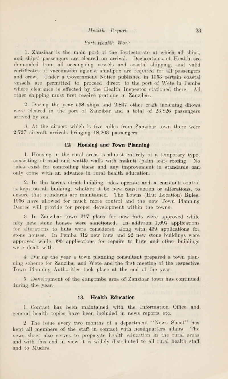 Port Health Work 1. Zanzibar is the main port of the Protectorate at which all ships, and ships’ passengers are cleared on arrival. Declarations of Health are demanded from all oceangoing vessels and coastal shipping, and valid certificates of vaccination against smallpox are required for all passengers and crew. Under a Government Notice published in 1953 certain coastal vessels are permitted to proceed direct to the port of Wete in Pemba where clearance is effected by the Health Inspector stationed there. All other shipping must first receive pratique in Zanzibar. 2. During the year 538 ships and 2,847 other craft including dhows were cleared in the port of Zanzibar and a total of 23,826 passengers arrived by sea. 3. At the airport which is five miles from Zanzibar town there were 2,727 aircraft arrivals bringing 18,203 passengers. 12. Housing and Town Planning 1. Housing in the rural areas is almost entirely of a temporary type, consisting of mud and wattle walls with makuti (palm leaf) roofing. No rules exist for controlling these and any improvement in standards can only come with an advance in rural health education. 2. In the towns strict building rules operate and a constant control is kept on all building, whether it be new construction or alterations, to ensure that standards are maintained. The Towns (Hut Location) Buies, 1956 have allowed for much more control and the new Town Planning Decree will provide for proper development within the towns. 3. In Zanzibar town 617 plans for new huts were approved while fifty new stone houses were sanctioned, In addition 1,697 applications for alterations to huts were considered along with 439 applications for stone houses. In Pemba 312 new huts and 22 new stone buildings were approved while 396 applications for repairs to huts and other buildings were dealt with. 4. During the year a town planning consultant prepared a town plan¬ ning scheme for Zanzibar and Wete and the first meeting of the respective Town Planning Authorities took place at the end of the year. 5. Development of the Jangombe area of Zanzibar town has continued during the year. 13. Health Education 1. Contact has been maintained with the Information Office and general health topics have been included in news reports etc. 2. The issue every two months of a department “News Sheet” has kept all members of the staff in contact with headquarters affairs. The news sheet also selves to propagate health education in the rural areas and with this end in view it is widely distributed to all rural health staff and to Mudirs.