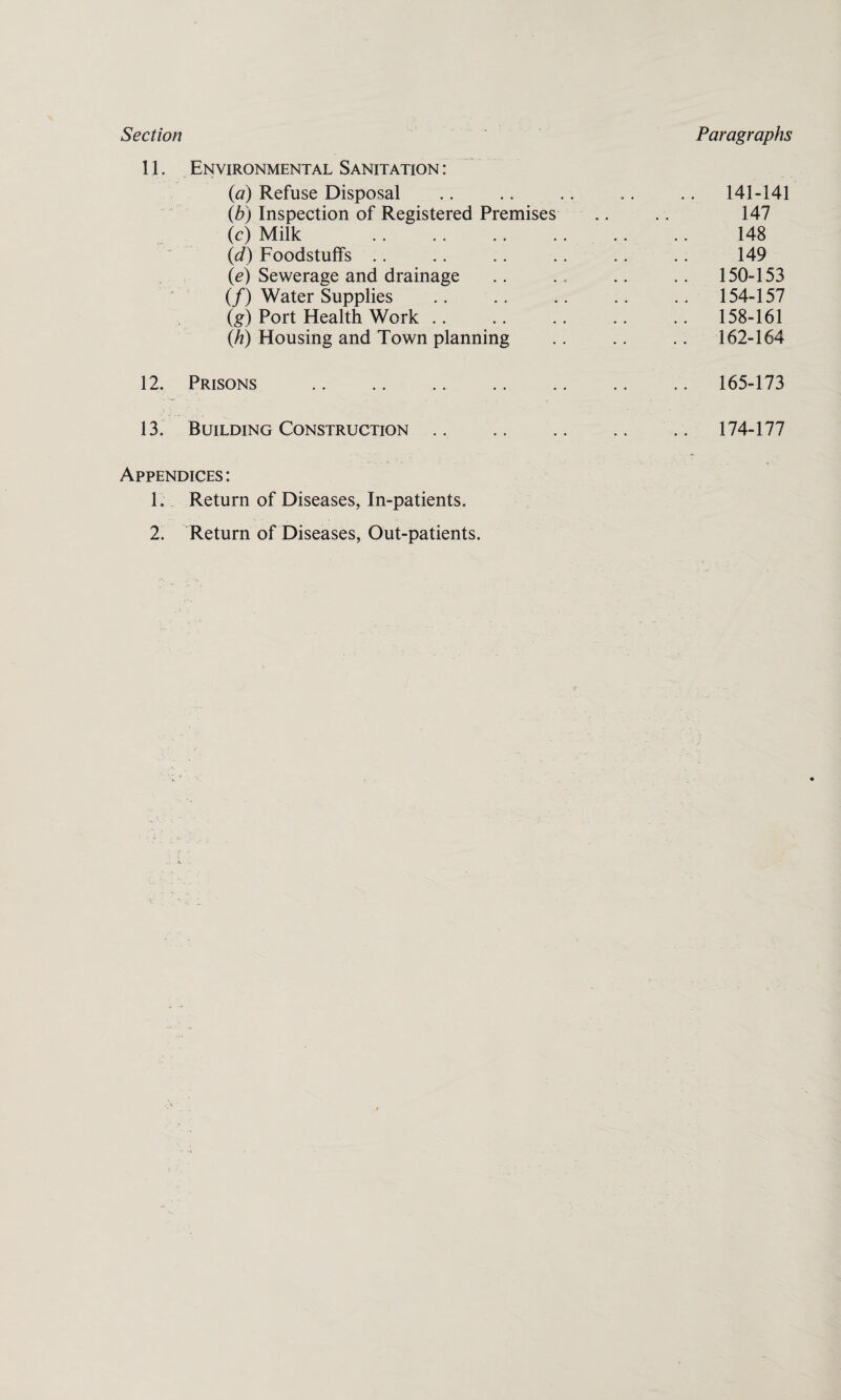 Section Paragraphs 11. Environmental Sanitation : (a) Refuse Disposal (b) Inspection of Registered Premises (c) Milk . (d) Foodstuffs (e) Sewerage and drainage (/) Water Supplies (g) Port Health Work (h) Housing and Town planning 12. Prisons . 13. Building Construction .. Appendices: 1. Return of Diseases, In-patients, 2. Return of Diseases, Out-patients. 141-141 147 148 149 150-153 154-157 158-161 162-164 165-173 174-177