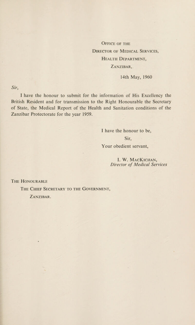 Office of the Director of Medical Services, Health Department, Zanzibar,. 14th May, 1960 Sir, I have the honour to submit for the information of His Excellency the British Resident and for transmission to the Right Honourable the Secretary of State, the Medical Report of the Health and Sanitation conditions of the Zanzibar Protectorate for the year 1959. I have the honour to be, Sir, Your obedient servant, I. W. MacKichan, Director of Medical Services The Honourable The Chief Secretary to the Government, Zanzibar.