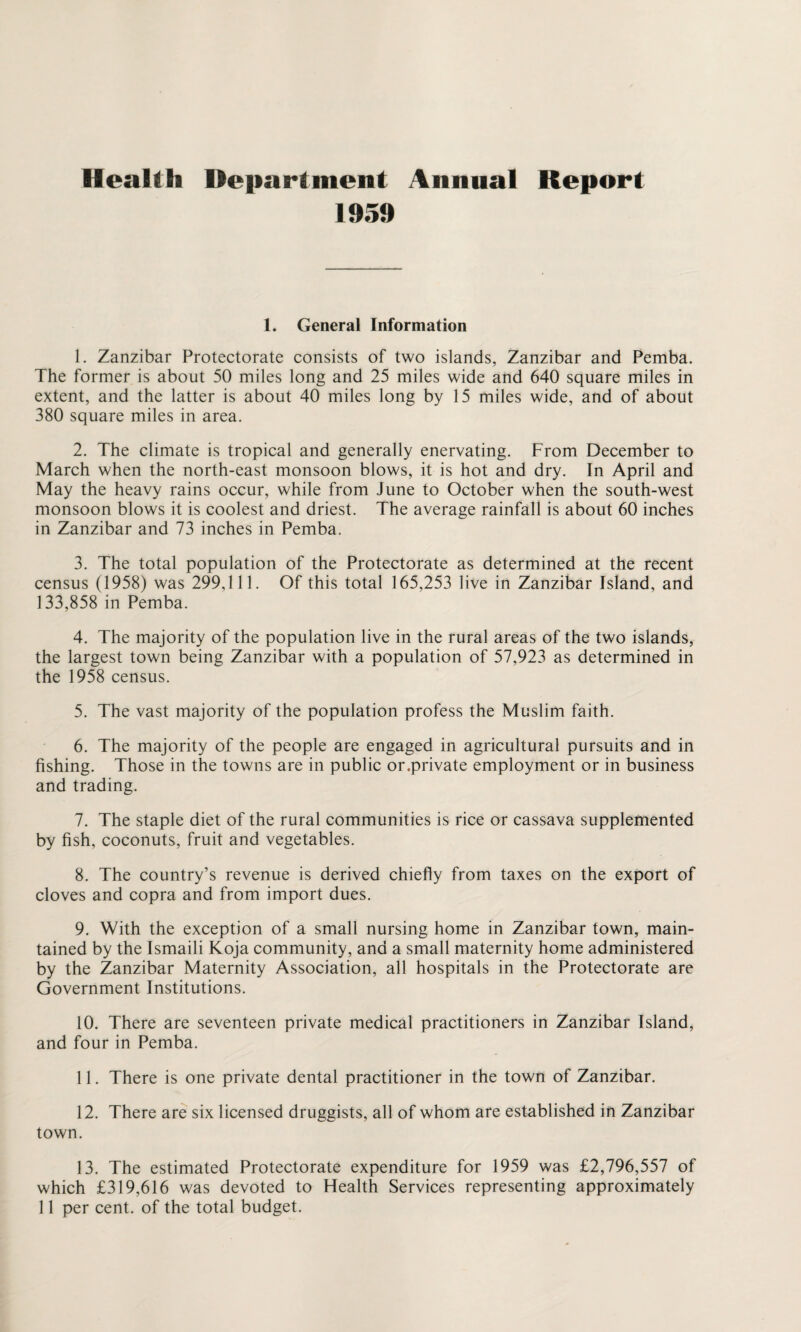 Health Department Annual Report 1959 1. General Information 1. Zanzibar Protectorate consists of two islands, Zanzibar and Pemba. The former is about 50 miles long and 25 miles wide and 640 square miles in extent, and the latter is about 40 miles long by 15 miles wide, and of about 380 square miles in area. 2. The climate is tropical and generally enervating. From December to March when the north-east monsoon blows, it is hot and dry. In April and May the heavy rains occur, while from June to October when the south-west monsoon blows it is coolest and driest. The average rainfall is about 60 inches in Zanzibar and 73 inches in Pemba. 3. The total population of the Protectorate as determined at the recent census (1958) was 299,111. Of this total 165,253 live in Zanzibar Island, and 133,858 in Pemba. 4. The majority of the population live in the rural areas of the two islands, the largest town being Zanzibar with a population of 57,923 as determined in the 1958 census. 5. The vast majority of the population profess the Muslim faith. 6. The majority of the people are engaged in agricultural pursuits and in fishing. Those in the towns are in public or.private employment or in business and trading. 7. The staple diet of the rural communities is rice or cassava supplemented by fish, coconuts, fruit and vegetables. 8. The country’s revenue is derived chiefly from taxes on the export of cloves and copra and from import dues. 9. With the exception of a small nursing home in Zanzibar town, main¬ tained by the Ismaili Koja community, and a small maternity home administered by the Zanzibar Maternity Association, all hospitals in the Protectorate are Government Institutions. 10. There are seventeen private medical practitioners in Zanzibar Island, and four in Pemba. 11. There is one private dental practitioner in the town of Zanzibar. 12. There are six licensed druggists, all of whom are established in Zanzibar town. 13. The estimated Protectorate expenditure for 1959 was £2,796,557 of which £319,616 was devoted to Health Services representing approximately 11 per cent, of the total budget.