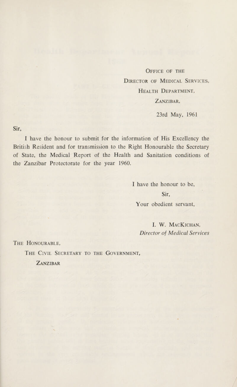 Office of the Director of Medical Services, Health Department, Zanzibar, 23rd May, 1961 Sir, I have the honour to submit for the information of His Excellency the British Resident and for transmission to the Right Honourable the Secretary of State, the Medical Report of the Health and Sanitation conditions of the Zanzibar Protectorate for the year 1960. I have the honour to be. Sir, Your obedient servant. I. W. MacKichan, Director of Medical Services The Honourable, The Civil Secretary to the Government, Zanzibar