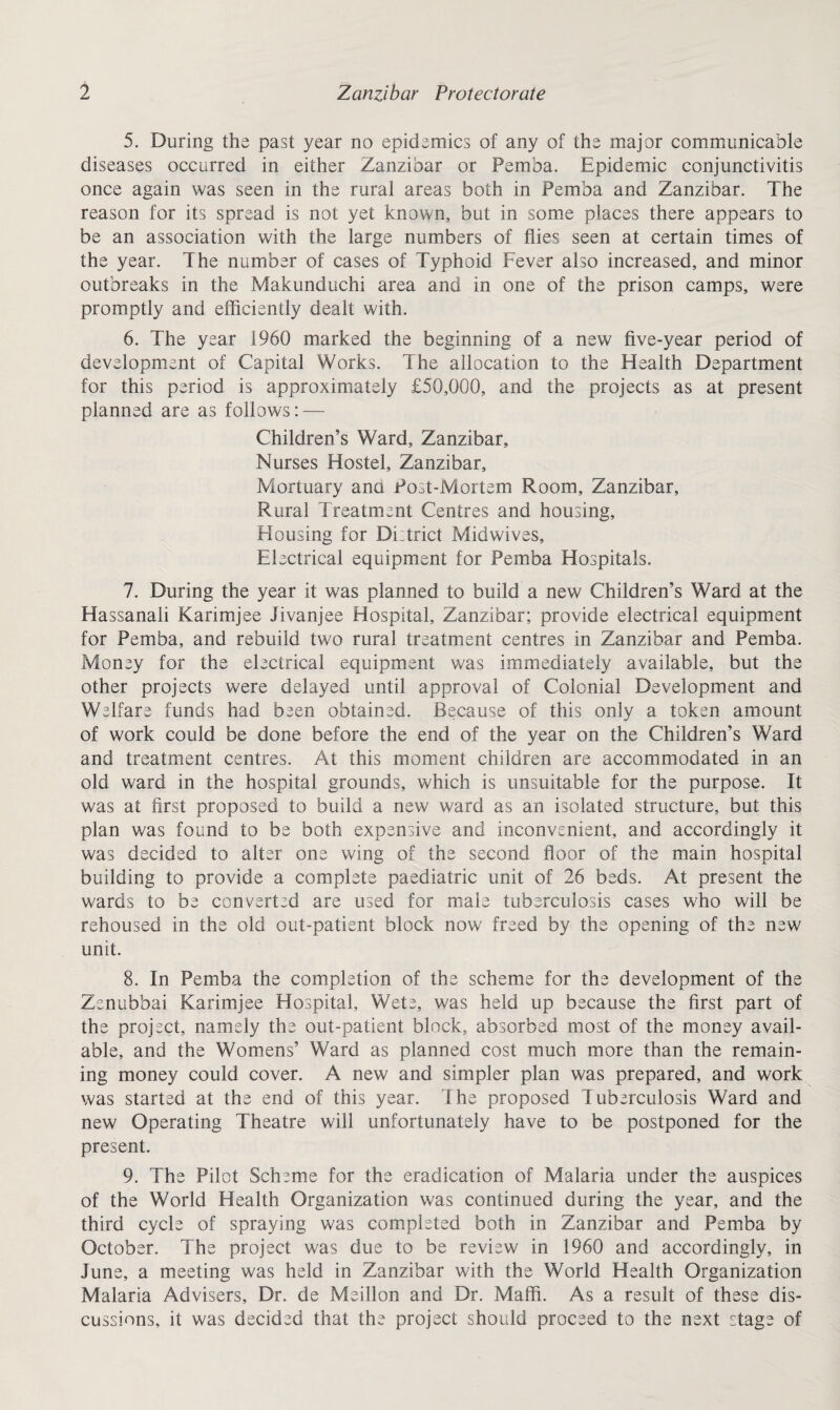 5. During the past year no epidemics of any of the major communicable diseases occurred in either Zanzibar or Pemba. Epidemic conjunctivitis once again was seen in the rural areas both in Pemba and Zanzibar. The reason for its spread is not yet known, but in some places there appears to be an association with the large numbers of flies seen at certain times of the year. The number of cases of Typhoid Fever also increased, and minor outbreaks in the Makunduchi area and in one of the prison camps, were promptly and efficiently dealt with. 6. The year 1960 marked the beginning of a new five-year period of development of Capital Works. The allocation to the Health Department for this period is approximately £50,000, and the projects as at present planned are as follows: — Children’s Ward, Zanzibar, Nurses Hostel, Zanzibar, Mortuary ana Post-Mortem Room, Zanzibar, Rural Treatment Centres and housing. Housing for District Midwives, Electrical equipment for Pemba Hospitals. 7. During the year it was planned to build a new Children’s Ward at the Hassanali Karimjee Jivanjee Hospital, Zanzibar; provide electrical equipment for Pemba, and rebuild two rural treatment centres in Zanzibar and Pemba. Money for the electrical equipment was immediately available, but the other projects were delayed until approval of Colonial Development and Welfare funds had been obtained. Because of this only a token amount of work could be done before the end of the year on the Children’s Ward and treatment centres. At this moment children are accommodated in an old ward in the hospital grounds, which is unsuitable for the purpose. It was at first proposed to build a new ward as an isolated structure, but this plan was found to be both expensive and inconvenient, and accordingly it was decided to alter one wing of the second floor of the main hospital building to provide a complete paediatric unit of 26 beds. At present the wards to be converted are used for male tuberculosis cases who will be rehoused in the old out-patient block now freed by the opening of the new unit. 8. In Pemba the completion of the scheme for the development of the Zenubbai Karimjee Hospital, Wete, was held up because the first part of the project, namely the out-patient block, absorbed most of the money avail¬ able, and the Womens’ Ward as planned cost much more than the remain¬ ing money could cover. A new and simpler plan was prepared, and work was started at the end of this year. The proposed Tuberculosis Ward and new Operating Theatre will unfortunately have to be postponed for the present. 9. The Pilot Scheme for the eradication of Malaria under the auspices of the World Health Organization was continued during the year, and the third cycle of spraying was completed both in Zanzibar and Pemba by October. The project was due to be review in 1960 and accordingly, in June, a meeting was held in Zanzibar with the World Health Organization Malaria Advisers, Dr. de Meillon and Dr. Maffi. As a result of these dis¬ cussions, it was decided that the project should proceed to the next stage of