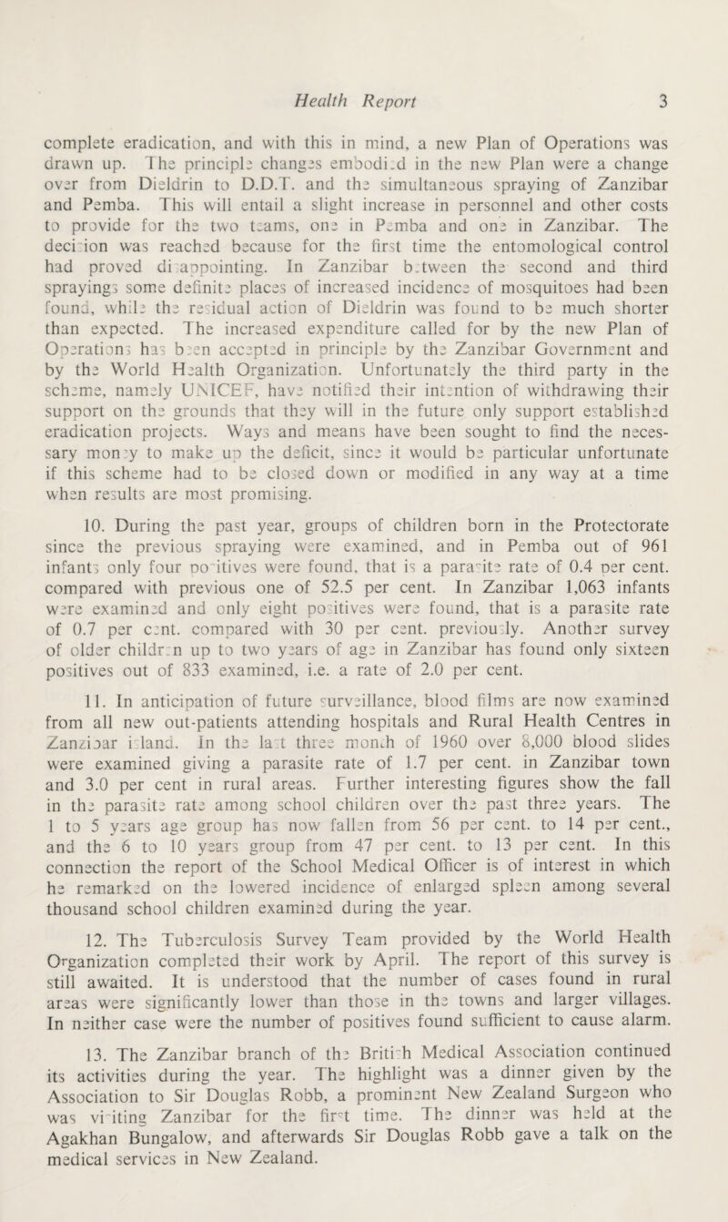 complete eradication, and with this in mind, a new Plan of Operations was drawn up. The principle changes embodied in the new Plan were a change over from Dielarin to D.D.T. and the simultaneous spraying of Zanzibar and Pemba. This will entail a slight increase in personnel and other costs to provide for the two t;ams, one in P.mba and one in Zanzibar. The deci:ion was reached because for the first time the entomological control had proved di appointing. In Zanzibar b. tween the second and third sprayings some definite places of increased incidence of mosquitoes had been found, while the residual action of Dieldrin was found to be much shorter than expected. The increased expenditure called for by the new Plan of Operations has b.en accepted in principle by the Zanzibar Government and by the World Health Organization. Unfortunately the third party in the scheme, namely UNICEF, have notified their intention of withdrawing their support on the grounds that they will in the future only support established eradication projects. Ways and means have been sought to find the neces¬ sary mon'y to make up the deficit, since it would be particular unfortunate if this scheme had to be closed down or modified in any way at a time when results are most promising. 10. During the past year, groups of children born in the Protectorate since the previous spraying were examined, and in Pemba out of 961 infants only four ooitives were found, that is a parasite rate of 0.4 oer cent, compared with previous one of 52.5 per cent. In Zanzibar 1,063 infants were examined and only eight positives were found, that is a parasite rate of 0.7 per cent, compared with 30 per cent, previously. Another survey of older childr.n up to two years of age in Zanzibar has found only sixteen positives out of 833 examined, i.e. a rate of 2.0 per cent. 11. In anticipation of future surveillance, blood films are now examined from all new out-patients attending hospitals and Rural Health Centres in Zanzioar islana. In the last three momh of 1960 over 8,000 blood slides were examined giving a parasite rate of 1.7 per cent, in Zanzibar town and 3.0 per cent in rural areas. Further interesting figures show the fall in the parasite rate among school children over the past three years. The 1 to 5 years age group has now fallen from 56 per cent, to 14 per cent., and the 6 to 10 years group from 47 per cent, to 13 per cent. In this connection the report of the School Medical Officer is of interest in which he remarked on the lowered incidence of enlarged spleen among several thousand school children examined during the year. 12. The Tuberculosis Survey Team provided by the World Health Organization completed their work by April. The report of this survey is still awaited. It is understood that the number of cases found in rural areas were significantly lower than those in the towns and larger villages. In neither case were the number of positives found sufficient to cause alarm. 13. The Zanzibar branch of the Briti h Medical Association continued its activities during the year. The highlight was a dinner given by the Association to Sir Douglas Robb, a prominent New Zealand Surgeon who was vriting Zanzibar for the firt time. The dinner was held at the Agakhan Bungalow, and afterwards Sir Douglas Robb gave a talk on the medical services in New Zealand.