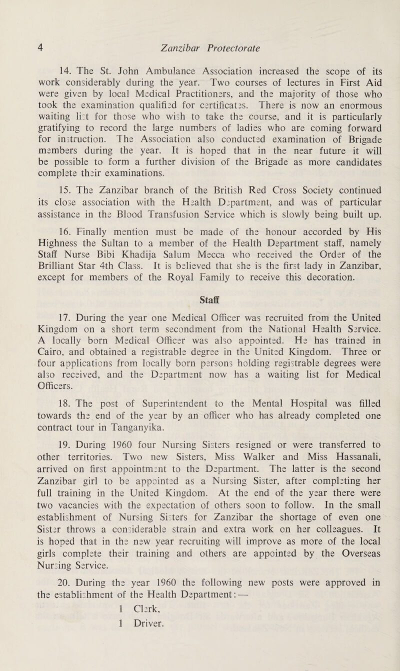 14. The St. John Ambulance Association increased the scope of its work considerably during the year. Two courses of lectures in First Aid were given by local Medical Practitioners, and the majority of those who took the examination qualified for certificates. There is now an enormous waiting li:t for those who wish to take the course, and it is particularly gratifying to record the large numbers of ladies who are coming forward for instruction. The Association also conducted examination of Brigade members during the year. It is hoped that in the near future it will be possible to form a further division of the Brigade as more candidates complete their examinations. 15. The Zanzibar branch of the British Red Cross Society continued its close association with the Health Dspartment, and was of particular assistance in the Blood Transfusion Service which is slowly being built up. 16. Finally mention must be made of the honour accorded by His Highness the Sultan to a member of the Health Department staff, namely Staff Nurse Bibi Khadija Salum Mecca who received the Order of the Brilliant Star 4th Class. It is believed that she is the first lady in Zanzibar, except for members of the Royal Family to receive this decoration. Staff 17. During the year one Medical Officer was recruited from the United Kingdom on a short term secondment from the National Health Service. A locally bom Medical Officer was also appointed. He has trained in Cairo, and obtained a registrable degree in the United Kingdom. Three or four applications from locally bom persons holding registrable degrees were also received, and the Department now has a waiting list for Medical Officers. 18. The post of Superintendent to the Mental Hospital was filled towards the end of the year by an officer who has already completed one contract tour in Tanganyika. 19. During 1960 four Nursing Sisters resigned or were transferred to other territories. Two new Sisters, Miss Walker and Miss Hassanali, arrived on first appointment to the Department. The latter is the second Zanzibar girl to be appointed as a Nursing Sister, after completing her full training in the United Kingdom. At the end of the year there were two vacancies with the expectation of others soon to follow. In the small establishment of Nursing Sisters for Zanzibar the shortage of even one Sister throws a considerable strain and extra work on her colleagues. It is hoped that in the new year recruiting will improve as more of the local girls complete their training and others are appointed by the Overseas Nursing Service. 20. During the year 1960 the following new posts were approved in the establishment of the Health Department: — 1 Clerk, 1 Driver.