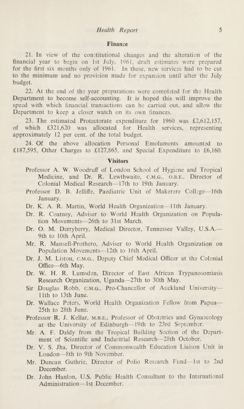 Finance 21. In view of the constitutional changes and the alteration of the financial year to begin on 1st July, 1961, draft estimates were prepared for the first six months only of 1961. In these, new services had to be cut to the minimum and no provision made for expansion until after the July budget. 22. At the end of the year preparations were completed for the Health Department to become self-accounting. It is hoped this will improve the speed with which financial transactions can be carried out, and allow the Department to keep a closer watch on its own finances. 23. The estimated Protectorate expenditure for 1960 was £2,612,157, of which £321,620 was allocated for Health services, representing approximately 12 per cent, of the total budget. 24. Of the above allocation Personal Emoluments amounted to £187,595, Other Charges to £127,865, and Special Expenditure to £6,160, Visitors Professor A. W. Woodruff of London School of Hygiene and Tropical Medicine, and Dr. R. Lewthwaite, c.m.g., o.b.e., Director of Colonial Medical Research—17th to 19th January. Professor D. B. Jelliffe, Paediatric Unit of Makerere College—16th January. Dr. K. A. R. Martin, World Health Organization—11th January. Dr. R. Coatney, Adviser to World Health Organization on Popula¬ tion Movements—26th to 31st March. Dr. O. M. Derryberry, Medical Director, Tennessee Valley, U.S.A.— 9th to 10th April. Mr. R. Mansell-Prothero, Adviser to World Health Organization on Population Movements—12th to 16th April. Dr. J. M. Liston, c.m.g., Deputy Chief Medical Officer at the Colonial Office—6th May. Dr. W. H. R. Lumsden, Director of East African Trypanosomiasis Research Organization, Uganda—27th to 30th May. Sir Douglas Robb, c.m.g., Pro-Chancellor of Auckland University— 11th to 13th June. Dr. Wallace Peters, World Health Organization Fellow from Papua— 25th to 28th June. Professor R. J. Kellar, m.b.e.. Professor of Obstetrics and Gynaecology at the University of Edinburgh—19th to 23rd September. Mr. A. F. Daldy from the Tropical Building Section of the Depart¬ ment of Scientific and Industrial Research—28th October. Dr. V. S. Jha, Director of Commonwealth Education Liaison Unit in London—8th to 9th November. Mr. Duncan Guthrie, Director of Polio Research Fund—1st to 2nd December. Dr. John Hanlon, U.S. Public Health Consultant to the International Administration—1st December,