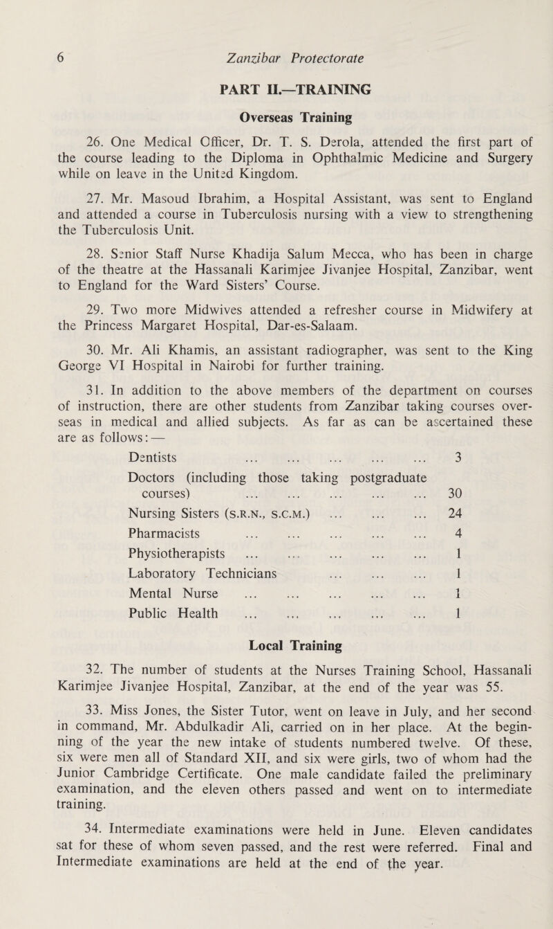 PART II.—TRAINING Overseas Training 26. One Medical Officer, Dr. T. S. Derola, attended the first part of the course leading to the Diploma in Ophthalmic Medicine and Surgery while on leave in the United Kingdom. 27. Mr. Masoud Ibrahim, a Hospital Assistant, was sent to England and attended a course in Tuberculosis nursing with a view to strengthening the Tuberculosis Unit. 28. Senior Staff Nurse Khadija Salum Mecca, who has been in charge of the theatre at the Hassanali Karimjee Jivanjee Hospital, Zanzibar, went to England for the Ward Sisters’ Course. 29. Two more Midwives attended a refresher course in Midwifery at the Princess Margaret Hospital, Dar-es-Salaam. 30. Mr. Ali Kharnis, an assistant radiographer, was sent to the King George VI Hospital in Nairobi for further training. 31. In addition to the above members of the department on courses of instruction, there are other students from Zanzibar taking courses over¬ seas in medical and allied subjects. As far as can be ascertained these are as follows: — Dentists ... ... ... ... ... 3 Doctors (including those taking postgraduate courses) 30 Nursing Sisters (s.r.n., s.c.m.) ... 24 Pharmacists ... ... ... ... ... 4 Physiotherapists ... ... ... ... ... 1 Laboratory Technicians . 1 Mental Nurse ... . 1 Public Health . ... ... 1 Local Training 32. The number of students at the Nurses Training School, Hassanali Karimjee Jivanjee Hospital, Zanzibar, at the end of the year was 55. 33. Miss Jones, the Sister Tutor, went on leave in July, and her second in command, Mr. Abdulkadir Ali, carried on in her place. At the begin¬ ning of the year the new intake of students numbered twelve. Of these, six were men all of Standard XII, and six were girls, two of whom had the Junior Cambridge Certificate. One male candidate failed the preliminary examination, and the eleven others passed and went on to intermediate training. 34. Intermediate examinations were held in June. Eleven candidates sat for these of whom seven passed, and the rest were referred. Final and Intermediate examinations are held at the end of the year.