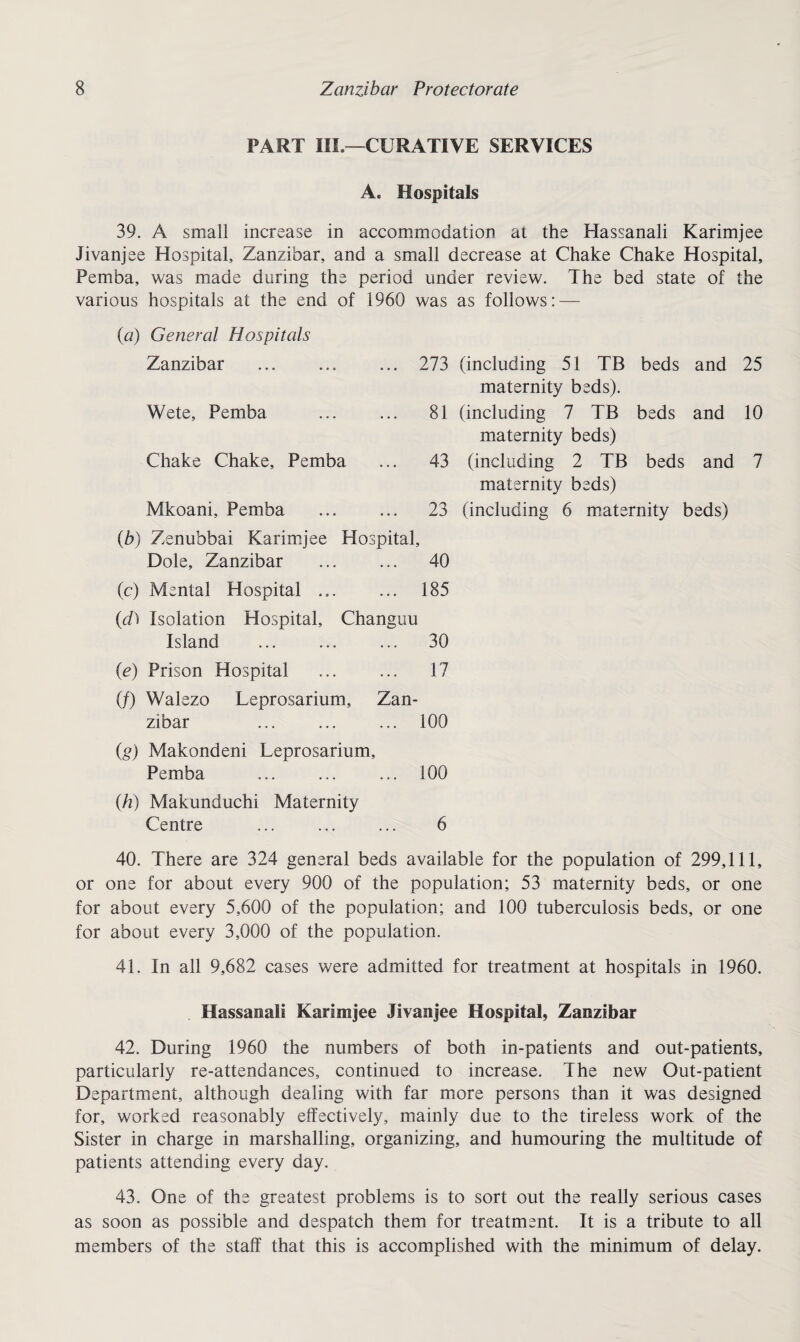 PART III.—CURATIVE SERVICES A. Hospitals 39. A small increase in accommodation at the Hassanali Karimjee Jivanjee Hospital, Zanzibar, and a small decrease at Chake Chake Hospital, Pemba, was made during the period under review. The bed state of the various hospitals at the end of 1960 was as follows: — (a) General Hospitals Zanzibar 273 Wete, Pemba 81 Chake Chake, Pemba 43 Mkoani, Pemba 23 (b) Zenubbai Karimjee Hospital, Dole, Zanzibar 40 (c) Mental Hospital. 185 (d) Isolation Hospital, Changuu Island 30 (e) Prison Hospital 17 (/) Walezo Leprosarium, Zan- zibar 100 (g) Makondeni Leprosarium, Pemba . 100 (h) Makunduchi Maternity Centre 6 (including 51 TB beds and 25 maternity beds). (including 7 TB beds and 10 maternity beds) (including 2 TB beds and 7 maternity beds) (including 6 maternity beds) 40. There are 324 general beds available for the population of 299,111, or one for about every 900 of the population; 53 maternity beds, or one for about every 5,600 of the population; and 100 tuberculosis beds, or one for about every 3,000 of the population. 41. In all 9,682 cases were admitted for treatment at hospitals in 1960. Hassanali Karimjee Jivanjee Hospital, Zanzibar 42. During 1960 the numbers of both in-patients and out-patients, particularly re-attendances, continued to increase. The new Out-patient Department, although dealing with far more persons than it was designed for, worked reasonably effectively, mainly due to the tireless work of the Sister in charge in marshalling, organizing, and humouring the multitude of patients attending every day. 43. One of the greatest problems is to sort out the really serious cases as soon as possible and despatch them for treatment. It is a tribute to all members of the staff that this is accomplished with the minimum of delay.