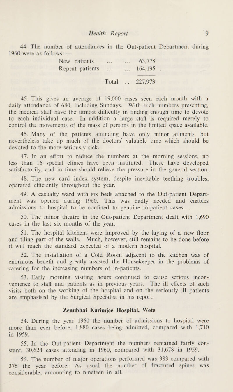 44. The number of attendances in the 1960 were as follows: — Out-patient Department during New patients ... 63,778 Repeat patients ... 164,195 . Total .. 227,973 45. This gives an average of 19,000 cases seen each month with a daily attendance of 680, including Sundays. With such numbers presenting, the medical staff have the utmost difficulty in finding enough time to devote to each individual case. In addition a large staff is required merely to control the movements of the mass of persons in the limited space available. 46. Many of the patients attending have only minor ailments, but nevertheless take up much of the doctors' valuable time which should be devoted to the more seriously sick. 47. In an effort to reduce the numbers at the morning sessions, no less than 16 special clinics have been instituted. These have developed satisfactorily, and in time should relieve the pressure in the general section. 48. The new card index system, despite inevitable teething troubles, operated efficiently throughout the year. 49. A casualty ward with six beds attached to the Out-patient Depart¬ ment was opened during 1960. This was badly needed and enables admissions to hospital to be confined to genuine in-patient cases. 50. The minor theatre in the Out-patient Department dealt with 1,690 cases in the last six months of the year. 51. The hospital kitchens were improved by the laying of a new floor and tiling part of the walls. Much, however, still remains to be done before it will reach the standard expected of a modern hospital. 52. The installation of a Cold Room adjacent to the kitchen was of enormous benefit and greatly assisted the Housekeeper in the problems of catering for the increasing numbers of in-patients. 53. Early morning visiting hours continued to cause serious incon¬ venience to staff and patients as in previous years. The ill effects of such visits both on the working of the hospital and on the seriously ill patients are emphasised by the Surgical Specialist in his report. Zenubbai Karimjee Hospital, Wete 54. During the year 1960 the number of admissions to hospital were more than ever before, 1,880 cases being admitted, compared with 1,710 in 1959. 55. In the Out-patient Department the numbers remained fairly con¬ stant, 30,624 cases attending in 1960, compared with 31,678 in 1959. 56. The number of major operations performed was 383 compared with 376 the year before. As usual the number of fractured spines was considerable, amounting to nineteen in all.