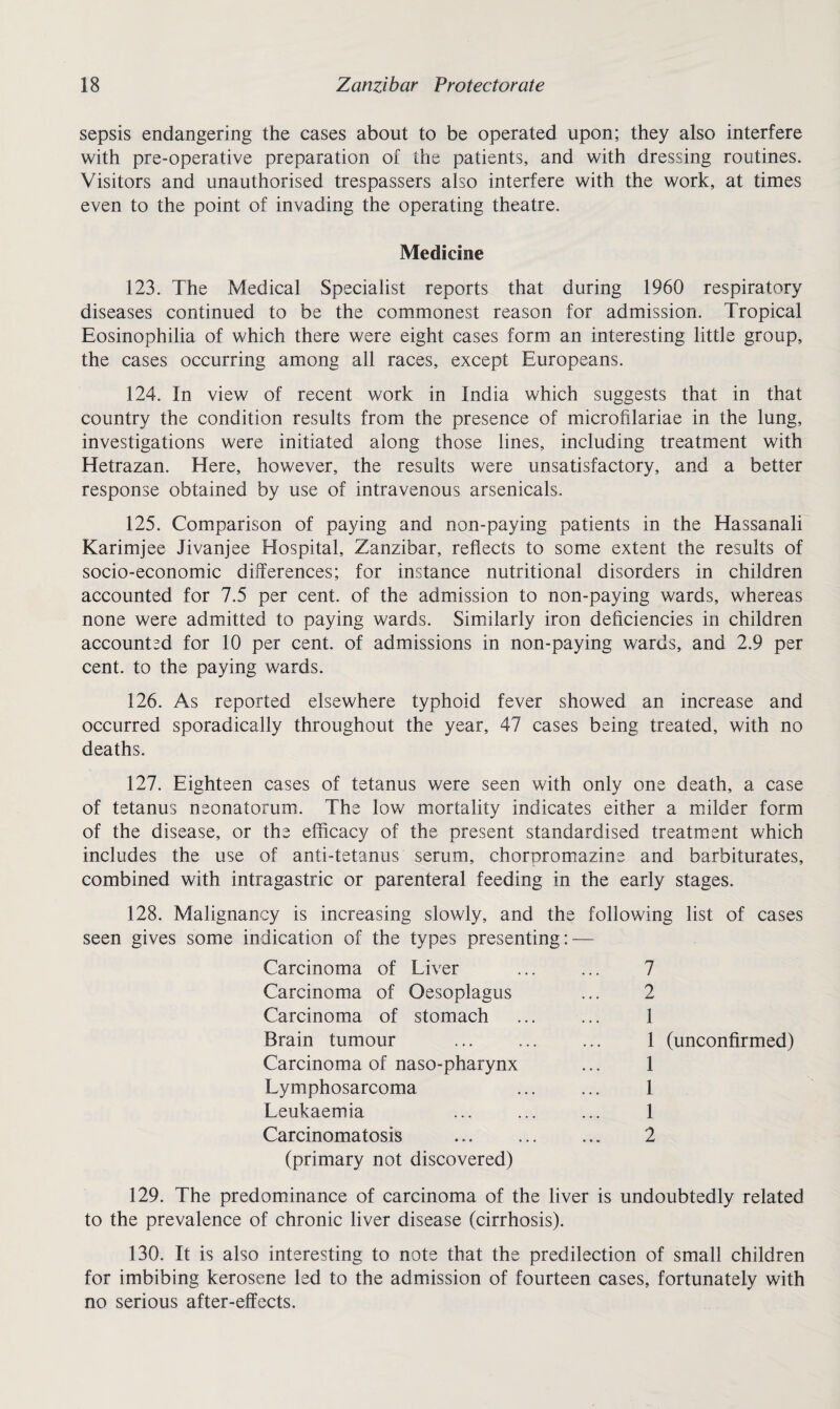 sepsis endangering the cases about to be operated upon; they also interfere with pre-operative preparation of the patients, and with dressing routines. Visitors and unauthorised trespassers also interfere with the work, at times even to the point of invading the operating theatre. Medicine 123. The Medical Specialist reports that during 1960 respiratory diseases continued to be the commonest reason for admission. Tropical Eosinophilia of which there were eight cases form an interesting little group, the cases occurring among all races, except Europeans. 124. In view of recent work in India which suggests that in that country the condition results from the presence of microfilariae in the lung, investigations were initiated along those lines, including treatment with Hetrazan. Here, however, the results were unsatisfactory, and a better response obtained by use of intravenous arsenicals. 125. Comparison of paying and non-paying patients in the Hassanali Karimjee Jivanjee Hospital, Zanzibar, reflects to some extent the results of socio-economic differences; for instance nutritional disorders in children accounted for 7.5 per cent, of the admission to non-paying wards, whereas none were admitted to paying wards. Similarly iron deficiencies in children accounted for 10 per cent, of admissions in non-paying wards, and 2.9 per cent, to the paying wards. 126. As reported elsewhere typhoid fever showed an increase and occurred sporadically throughout the year, 47 cases being treated, with no deaths. 127. Eighteen cases of tetanus were seen with only one death, a case of tetanus neonatorum. The low mortality indicates either a milder form of the disease, or the efficacy of the present standardised treatment which includes the use of anti-tetanus serum, chorpromazine and barbiturates, combined with intragastric or parenteral feeding in the early stages. 128. Malignancy is increasing slowly, and the following list of cases seen gives some indication of the types presenting: — Carcinoma of Liver 7 Carcinoma of Oesoplagus 2 Carcinoma of stomach 1 Brain tumour 1 (unconfirmed) Carcinoma of naso-pharynx 1 Lymphosarcoma 1 Leukaemia 1 Carcinomatosis . 2 (primary not discovered) 129. The predominance of carcinoma of the liver is undoubtedly related to the prevalence of chronic liver disease (cirrhosis). 130. It is also interesting to note that the predilection of small children for imbibing kerosene led to the admission of fourteen cases, fortunately with no serious after-effects.